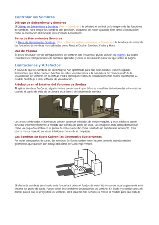 Controlar las Sombras
Diálogo de Soleamiento y Sombras
El Diálogo de Soleamiento y Sombras (Ver > Sombras ) le brindará el control de la mayoría de las funciones
de sombras. Para arrojar las sombras con precisión, asegúrese de haber ajustado bien tanto la localización
como la orientación del modelo en la Pestaña Localización.
Barra de Herramientas Sombras
La Barra de Herramientas Sombras, (Ver > Barras de Herramientas > Sombras ) le brindará el control de
las funciones de sombras mas utilizadas como Mostrar/Ocultar Sombras, Fecha y Hora.
Uso de Páginas
Si desea restaurar ciertas configuraciones de sombras con frecuencia, puede utilizar las páginas. La página
recordará las configuraciones de sombras aplicadas y éstas se restaurarán cada vez que active la página.
Limitaciones y Artefactos
A causa de que las sombras de SketchUp se han optimizado para que sean rápidas, existen algunas
limitaciones que debe conocer. Muchas de estas son inherentes a la naturaleza de "tiempo real" de la
visualización de sombras en SketchUp. Podrá conseguir efectos de visualización mas reales exportando su
modelo SketchUp a otro software de visualización.
Artefactos en el Interior del Volumen de Sombra
Al aplicar sombras En Caras, algunas veces puede ocurrir que éstas se muestren distorsionadas o incorrectas
cuando el punto de vista de la cámara está dentro del volumen de sombra.
Las áreas sombreadas e iluminadas pueden aparecer volteadas de modo irregular, y este artefacto puede
destellar intermitentemente a medida que cambia de punto de vista. Las imágenes más arriba demuestran
como un pequeño cambio en el punto de vista puede dar como resultado un sombreado incorrecto. Esto
ocurre más a menudo en vistas interiores con sombras complejas.
Las Sombras En Suelo Cubren las Geometrías Subterráneas
Por estar compuestas de caras, las sombras En Suelo pueden verse incorrectamente cuando existan
geometrías que queden por debajo del plano de suelo (rojo-verde).
El efecto de sombras en el suelo solo funcionará bien con fondos de color liso y cuando toda la geometría esté
encima del plano de suelo. Puede evitar este problema desactivando las sombras En Suelo y creando caras allí
donde quiera que se proyecten las sombras. Otra solución más sencilla es mover el modelo para que toda la
 