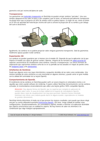 geometría esté por encima del plano de suelo.
Transparencia
Las geometrías con materiales trasparentes en SketchUp no pueden arrojar sombras "parciales". Una cara
siempre bloqueará la luz solar en parte o por completo y por lo tanto, un elemento parcialmente transparente
no puede hacer que se proyecte un 50% de sombra como se podría esperar. En lugar de eso, existe un límite
en el 70% de opacidad del material por encima del cual se activará la proyección de su sombra y por debajo
del cual se desactivará.
Igualmente, las sombras no se podrán proyectar sobre ninguna geometría transparente. Solo las geometrías
totalmente opacas pueden recibir sombras.
Exportación 3D
Los sombras no pueden guardarse por sí mismas con el modelo 3D. Depende de que la aplicación con la que
importe el modelo sea capaz de generar sombra. Además, ninguno de los formatos de salida vectorial 2D
soportan características de visualización como sombras, texturas o transparencias. Los únicos formatos de
exportación que representan sombras como las ve en su pantalla son los basados en mapas de píxeles como
las imágenes ráster y las animaciones.
Artefactos de Sombras
Puede que algunas veces vea rayas intermitentes o pequeños destellos de luz sobre caras sombreadas. Una
mínima cantidad de estos artefactos se está mostrando en algunos sistemas, y puede variar en gran medida
con la calidad del controlador de su tarjeta OpenGL.
Comportamiento de OpenGL
El rendimiento de las sombras en SketchUp pueden sufrir un severo impacto en ordenadores lentos o en
aquellos que estén usando software de rendering. Si quiere utilizar SketchUp interactivamente con las sombras
activadas, le recomendamos encarecidamente que utilice una tarjeta gráfica 100% compatible OpenGL.
Atención: Hay algunas formas de OpenGL que no soportan por completo la aplicación de
sombras sobre caras. A causa de la baja calidad de la mayoría de controladores OpenGL,
pueden darse casos de visualizaciones con muy poca precisión. Nosotros hemos intentado
minimizar este efecto, pero todavía puede darse en alguna ocasión, especialmente en modelos
de grandes dimensiones.
SketchUp intenta determinar el modo con el que proveer los mejores resultados, pero puede que desee elegir
uno por su cuenta utilizando la pestaña Preferencias OpenGL. Por favor, tenga cuidado al cambiar estas
configuraciones. Desafortunadamente, los controladores OpenGL tienden a informar a la aplicación diciéndole
que soporta características que en realidad no soporta. No hay manera de saber de antemano si la
combinación que elige trabajará apropiadamente.
Guía de Usuario de SketchUp 3.1: Arrojar Sombras © 2003 @Last Software, Inc. www.sketchup.com
 