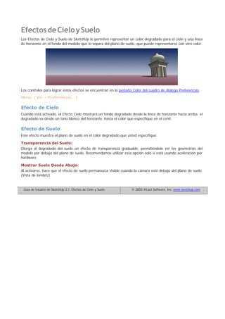 EfectosdeCieloySuelo
Los Efectos de Cielo y Suelo de SketchUp le permiten representar un color degradado para el cielo y una línea
de horizonte en el fondo del modelo que lo separa del plano de suelo, que puede representarse con otro color.
Los controles para lograr estos efectos se encuentran en la pestaña Color del cuadro de diálogo Preferencias.
Menú: ( Ver > Preferencias... )
Efecto de Cielo
Cuando está activado, el Efecto Cielo mostrará un fondo degradado desde la línea de horizonte hacia arriba. el
degradado va desde un tono blanco del horizonte, hasta el color que especifique en el cenit.
Efecto de Suelo
Este efecto muestra el plano de suelo en el color degradado que usted especifique.
Transparencia del Suelo:
Otorga al degradado del suelo un efecto de transparencia graduable, permitiéndole ver las geometrías del
modelo por debajo del plano de suelo. Recomendamos utilizar esta opción solo si está usando aceleración por
hardware.
Mostrar Suelo Desde Abajo:
Al activarse, hace que el efecto de suelo permanezca visible cuando la cámara esté debajo del plano de suelo.
(Vista de lombriz)
Guía de Usuario de SketchUp 3.1: Efectos de Cielo y Suelo © 2003 @Last Software, Inc. www.sketchup.com
 