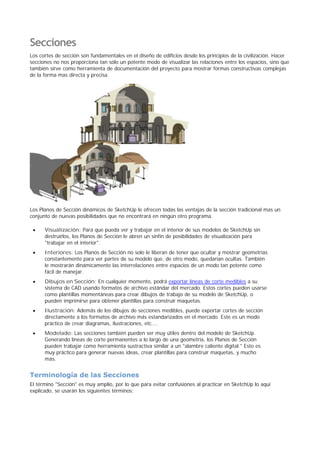 Secciones
Los cortes de sección son fundamentales en el diseño de edificios desde los principios de la civilización. Hacer
secciones no nos proporciona tan sólo un potente modo de visualizar las relaciones entre los espacios, sino que
también sirve como herramienta de documentación del proyecto para mostrar formas constructivas complejas
de la forma mas directa y precisa.
Los Planos de Sección dinámicos de SketchUp le ofrecen todas las ventajas de la sección tradicional mas un
conjunto de nuevas posibilidades que no encontrará en ningún otro programa.
Visualización: Para que pueda ver y trabajar en el interior de sus modelos de SketchUp sin
destruirlos, los Planos de Sección le abren un sinfín de posibilidades de visualización para
"trabajar en el interior".
Interiores: Los Planos de Sección no solo le liberan de tener que ocultar y mostrar geometrías
constantemente para ver partes de su modelo que, de otro modo, quedarían ocultas. También
le mostrarán dinámicamente las interrelaciones entre espacios de un modo tan potente como
fácil de manejar.
Dibujos en Sección: En cualquier momento, podrá exportar líneas de corte medibles a su
sistema de CAD usando formatos de archivo estándar del mercado. Estos cortes pueden usarse
como plantillas momentáneas para crear dibujos de trabajo de su modelo de SketchUp, o
pueden imprimirse para obtener plantillas para construir maquetas.
Ilustración: Además de los dibujos de secciones medibles, puede exportar cortes de sección
directamente a los formatos de archivo más estandarizados en el mercado. Este es un modo
práctico de crear diagramas, ilustraciones, etc....
Modelado: Las secciones también pueden ser muy útiles dentro del modelo de SketchUp.
Generando líneas de corte permanentes a lo largo de una geometría, los Planos de Sección
pueden trabajar como herramienta sustractiva similar a un "alambre caliente digital." Esto es
muy práctico para generar nuevas ideas, crear plantillas para construir maquetas, y mucho
más.
Terminología de las Secciones
El término "Sección" es muy amplio, por lo que para evitar confusiones al practicar en SketchUp lo aquí
explicado, se usarán los siguientes términos:
 