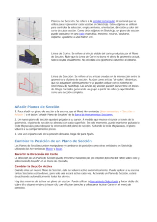 Planos de Sección: Se refiere a la entidad rectangular direccional que se
utiliza para representar cada sección en SketchUp. Estos objetos se utilizan
para controlar la selección, emplazamiento, orientación, dirección y color del
corte de cada sección. Como otros objetos en SketchUp, un plano de sección
puede colocarse en una capa específica, moverse, rotarse, ocultarse,
copiarse, ajustarse a una matriz, etc.
Línea de Corte: Se refiere al efecto visible del corte producido por el Plano
de Sección. Note que la Línea de Corte no borra ni altera la geometría actual,
solo la oculta visualmente. No afectará a la geometría existente al editarla.
Línea de Sección: Se refiere a las aristas creadas en la intersección entre la
geometría y el plano de sección. Actúan como aristas "virtuales" dinámicas,
que se actualizan continuamente y se pueden utilizar con el sistema de
referencias de SketchUp. Las Líneas de sección pueden convertirse en líneas
de dibujo normales generando un grupo a partir de estas y exportándolo
como una sección completa.
Añadir Planos de Sección
1. Para añadir un plano de sección a la escena, use el Menú Herramientas (Herramientas > Sección >
Añadir ) o el botón "Añadir Plano de Sección" de la Barra de Herramientas Secciones.
2. Un nuevo plano de sección quedará pegado a su cursor. A medida que mueva el cursor a través de la
geometría, el plano de sección se alineará con cada superficie. En este momento, puede mantener pulsada la
tecla Mayúsculas para bloquear la orientación del plano de sección. Soltando la tecla Mayúsculas, el plano
volverá a su comportamiento previo.
3. Una vez el plano esté en la posición deseada, haga clic para fijarlo.
Cambiar la Posición de un Plano de Sección
Los Planos de Sección pueden manipularse y cambiarse de posición como otras entidades en SketchUp
utilizando las herramientas Mover y Rotar.
Invertir la Dirección del Corte
La dirección de un Plano de Sección puede invertirse haciendo clic en el botón derecho del ratón sobre este y
seleccionando Invertir en el menú de contexto.
Cambiar la Sección Activa
Cuando sitúe un nuevo Plano de Sección, éste se volverá activo automáticamente. Puede aplicar a su escena
tantas Secciones como desee, pero solo una estará activa cada vez. Activando un Plano de Sección, estará
desactivando automáticamente todos los demás.
Hay dos maneras de activar un plano de sección: Puede utilizar la Herramienta Seleccionar y hacer doble clic
sobre él o situarse encima y hacer clic con el botón derecho y seleccionar Activar Corte en el menú de
contexto.
 