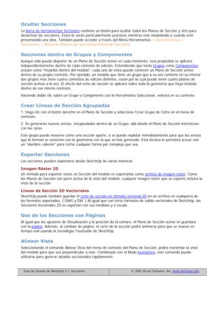 Ocultar Secciones
La Barra de Herramientas Secciones contiene un botón para ocultar todos los Planos de Sección y otro para
desactivar las secciones. Estos le serán particularmente prácticos mientras esté modelando o cuando esté
presentando una idea. También puede acceder a través del Menú Herramientas: ( Herramientas >
Secciones > Mostrar Planos de Secciones/Mostrar Sección)
Secciones dentro de Grupos y Componentes
Aunque sólo pueda disponer de un Plano de Sección activo en cada momento, esta propiedad se aplicará
independientemente dentro de cada contexto de edición. Entendiendo que tanto Grupos como Componentes
actúan como "modelos dentro del modelo", cada uno de estos puede contener un Plano de Sección activo
dentro de su propio contexto. Por ejemplo, un modelo que tiene un grupo que a su vez contiene en su interior
dos grupos mas tiene cuatro contextos de edición distintos, razón por la cual puede tener cuatro planos de
sección activos a la vez. El efecto del corte de sección se aplicará sobre toda la geometría que haya incluida
dentro de ese mismo contexto.
Haciendo doble clic sobre un Grupo o Componente con la Herramienta Seleccionar, entrará en su contexto.
Crear Líneas de Sección Agrupadas
1. Haga clic con el botón derecho en el Plano de Sección y seleccione Crear Grupo de Corte en el menú de
contexto.
2. Se generarán nuevas aristas, encapsuladas dentro de un Grupo, allá donde el Plano de Sección intersécate
con las caras.
Este grupo puede moverse como una sección aparte, o se puede explotar inmediatamente para que las aristas
que lo forman se conecten con la geometría con la que se han generado. Esta técnica le permitirá actuar con
un "alambre caliente" para cortar cualquier forma por compleja que sea.
Exportar Secciones
Las secciones pueden exportarse desde SketchUp de varias maneras:
Imagen Ráster 2D
Un método para exportar vistas en Sección del modelo es exportarlas como archivo de imagen ráster. Como
los Planos de Sección son parte activa de la vista del modelo, cualquier imagen ráster que se exporte incluirá la
vista de la sección.
Líneas de Sección 2D Vectoriales
SketchUp puede también guardar el corte de sección en formato vectorial 2D en un archivo en cualquiera de
los formatos soportados. ( DWG y DXF ) Al igual que con otros formatos de salida vectoriales de SketchUp, las
Secciones Vectoriales 2D se exportan con sus medidas y a escala.
Uso de las Secciones con Páginas
Al igual que las opciones de Visualización y la posición de la cámara, el Plano de Sección activo se guardará
con la página. Además, al cambiar de página, el corte de la sección podrá animarse para que se mueva en
tiempo real usando la tecnología TourGuide de SketchUp.
Alinear Vista
Seleccionando el comando Alinear Vista del menú de contexto del Plano de Sección, podrá reorientar la vista
del modelo para que sea perpendicular a éste. Combinado con el Modo Isométrico, este comando puede
utilizarse para generar alzados seccionados rápidamente.
Guía de Usuario de SketchUp 3.1: Secciones © 2003 @Last Software, Inc. www.sketchup.com
 