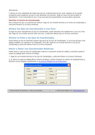 alineamiento.
5. Mueva el cursor alejándolo del origen para buscar el alineamiento del eje verde. Ayúdese de las ayudas
emergentes para asegurarse de que se está alineando con precisión. Haga un nuevo clic para aceptar el
alineamiento. Ya ha reorientado los ejes. El eje azul aparecerá perpendicular al nuevo plano rojo/verde.
Reiniciar el Centro de Coordenadas
Para restaurar los ejes a su posición por defecto, Haga clic con el botón derecho en el centro de coordenadas y
seleccione Reiniciar en el menú contextual.
Alinear los Ejes de Coordenadas a una Cara
En lugar de situar manualmente los Ejes de Coordenadas, puede alinearlos mas rápidamente a una cara. Para
ello, haga clic con el botón derecho sobre una cara, y seleccione Alinear Ejes en el menú contextual.
Alinear la Vista a los Ejes de Coordenadas.
Puede alinear la vista de SketchUp al plano rojo/verde de los Ejes de Coordenadas. Le será muy útil para crear
dibujos medibles con superficies no ortogonales. Para ello, haga clic con el botón derecho en un Eje de
Coordenadas y seleccione Alinear Vista en el menú contextual.
Mover y Rotar con Coordenadas Relativas
Puede mover o rotar los Ejes de Coordenadas respecto a su posición actual con rapidez y exactitud usando el
cuadro de diálogo Mover Entorno de Dibujo.
1. Haga clic con el botón derecho en los Ejes de Coordenadas, y seleccione Mover en el menú Contextual.
2. Se abrirá el cuadro de diálogo Mover Entorno de Dibujo, y podrá introducir los valores de Desplazamiento y
Rotación con las unidades especificadas en la pestaña Unidades de las Preferencias.
Guía de Usuario de SketchUp 3.1: Ejes de Coordenadas © 2003 @Last Software, Inc. www.sketchup.com
 