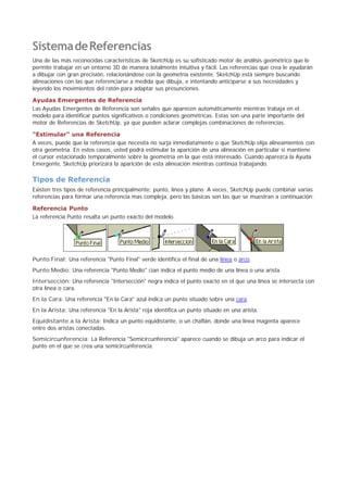 SistemadeReferencias
Una de las más reconocidas características de SketchUp es su sofisticado motor de análisis geométrico que le
permite trabajar en un entorno 3D de manera totalmente intuitiva y fácil. Las referencias que crea le ayudarán
a dibujar con gran precisión, relacionándose con la geometría existente. SketchUp está siempre buscando
alineaciones con las que referenciarse a medida que dibuja, e intentando anticiparse a sus necesidades y
leyendo los movimientos del ratón para adaptar sus presunciones.
Ayudas Emergentes de Referencia
Las Ayudas Emergentes de Referencia son señales que aparecen automáticamente mientras trabaja en el
modelo para identificar puntos significativos o condiciones geométricas. Estas son una parte importante del
motor de Referencias de SketchUp, ya que pueden aclarar complejas combinaciones de referencias.
"Estimular" una Referencia
A veces, puede que la referencia que necesita no surja inmediatamente o que SketchUp elija alineamientos con
otra geometría. En estos casos, usted podrá estimular la aparición de una alineación en particular si mantiene
el cursor estacionado temporalmente sobre la geometría en la que está interesado. Cuando aparezca la Ayuda
Emergente, SketchUp priorizará la aparición de esta alineación mientras continúa trabajando.
Tipos de Referencia
Existen tres tipos de referencia principalmente; punto, línea y plano. A veces, SketchUp puede combinar varias
referencias para formar una referencia mas compleja, pero las básicas son las que se muestran a continuación:
Referencia Punto
La referencia Punto resalta un punto exacto del modelo.
Punto Final: Una referencia "Punto Final" verde identifica el final de una línea o arco.
Punto Medio: Una referencia "Punto Medio" cian indica el punto medio de una línea o una arista.
Intersección: Una referencia "Intersección" negra indica el punto exacto en el que una línea se intersecta con
otra línea o cara.
En la Cara: Una referencia "En la Cara" azul indica un punto situado sobre una cara.
En la Arista: Una referencia "En la Arista" roja identifica un punto situado en una arista.
Equidistante a la Arista: Indica un punto equidistante, o un chaflán, donde una línea magenta aparece
entre dos aristas conectadas.
Semicircunferencia: La Referencia "Semicircunferencia" aparece cuando se dibuja un arco para indicar el
punto en el que se crea una semicircunferencia.
 