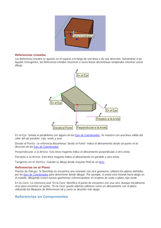 Referencias Lineales
Las Referencia Lineales se ajustan en el espacio a lo largo de una línea o de una dirección. Sumándose a las
Ayudas Emergentes, las Referencia Lineales muestran a veces líneas discontinuas temporales mientras usted
dibuja.
En el Eje: Señala el paralelismo con alguno de los Ejes de Coordenadas. Se muestra con una línea sólida del
color del eje paralelo; rojo, verde y azul.
Desde el Punto: La referencia discontinua "desde el Punto" indica el alineamiento desde un punto en la
dirección de los Ejes de Coordenadas.
Perpendicular a la Arista: Esta línea magenta indica el alineamiento perpendicular a otra arista.
Paralelo a la Arista: Esta línea magenta indica el alineamiento en paralelo a otra arista.
Tangente en el Vértice: Cuando se dibuja desde el punto final de un Arco.
Referencias en el Plano
Planos de Dibujo: Si SketchUp no encuentra una conexión con otra geometría, utilizará los planos definidos
por los Ejes de Coordenadas para determinar dónde dibujar. Por ejemplo, si usted está mirandi hacia abajo en
el modelo, dibujando creará nuevas geometrías referenciándose en el plano de suelo o plano rojo-verde.
En la Cara: La referencia azul "En la Cara" identifica el punto de encuentro con una cara. Aunque inicialmente
sirve para encontrar un punto, "En la Cara" puede además utilizarse como un alineamiento con el plano
utilizando los Bloqueos de Referencias tal y como se describe más abajo.
Referencias en Componentes
 