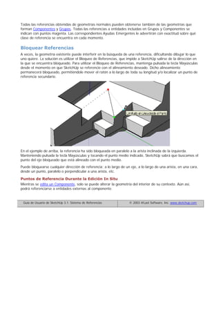 Todas las referencias obtenidas de geometrías normales pueden obtenerse también de las geometrías que
forman Componentes y Grupos. Todas las referencias a entidades incluidas en Grupos y Componentes se
indican con puntos magenta. Las correspondientes Ayudas Emergentes le advertirán con exactitud sobre qué
clase de referencia se encuentra en cada momento.
Bloquear Referencias
A veces, la geometría existente puede interferir en la búsqueda de una referencia, dificultando dibujar lo que
uno quiere. La solución es utilizar el Bloqueo de Referencias, que impide a SketchUp salirse de la dirección en
la que se encuentra bloqueado. Para utilizar el Bloqueo de Referencias, mantenga pulsada la tecla Mayúsculas
desde el momento en que SketchUp se referencie con el alineamiento deseado. Dicho alineamiento
permanecerá bloqueado, permitiéndole mover el ratón a lo largo de toda su longitud y/o localizar un punto de
referencia secundario.
En el ejemplo de arriba, la referencia ha sido bloqueada en paralelo a la arista inclinada de la izquierda.
Manteniendo pulsada la tecla Mayúsculas y tocando el punto medio indicado, SketchUp sabrá que buscamos el
punto del eje bloqueado que está alineado con el punto medio.
Puede bloquearse cualquier dirección de referencia; a lo largo de un eje, a lo largo de una arista, en una cara,
desde un punto, paralelo o perpendicular a una arista, etc.
Puntos de Referencia Durante la Edición In Situ
Mientras se edita un Componente, solo se puede alterar la geometría del interior de su contexto. Aún así,
podrá referenciarse a entidades externas al componente.
Guía de Usuario de SketchUp 3.1: Sistema de Referencias © 2003 @Last Software, Inc. www.sketchup.com
 