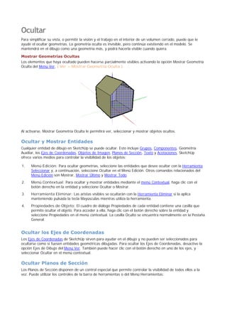 Ocultar
Para simplificar su vista, o permitir la visión y el trabajo en el interior de un volumen cerrado, puede que le
ayude el ocultar geometrías. La geometría oculta es invisible, pero continúa existiendo en el modelo. Se
mantendrá en el dibujo como una geometría más, y podrá hacerla visible cuando quiera.
Mostrar Geometrías Ocultas
Los elementos que haya ocultado pueden hacerse parcialmente visibles activando la opción Mostrar Geometría
Oculta del Menú Ver. ( Ver > Mostrar Geometría Oculta )
Al activarse, Mostrar Geometría Oculta le permitirá ver, seleccionar y mostrar objetos ocultos.
Ocultar y Mostrar Entidades
Cualquier entidad de dibujo en SketchUp se puede ocultar. Esto incluye Grupos, Componentes, Geometría
Auxiliar, los Ejes de Coordenadas, Objetos de Imagen, Planos de Sección, Texto y Acotaciones. SketchUp
ofrece varios medios para controlar la visibilidad de los objetos:
Menú Edición: Para ocultar geometrías, seleccione las entidades que desee ocultar con la Herramienta
Seleccionar y, a continuación, seleccione Ocultar en el Menú Edición. Otros comandos relacionados del
Menú Edición son Mostrar, Mostrar Último y Mostrar Todo.
1.
Menú Contextual: Para ocultar y mostrar entidades mediante el menú Contextual, haga clic con el
botón derecho en la entidad y seleccione Ocultar o Mostrar.
2.
Herramienta Eliminar: Las aristas visibles se ocultarán con la Herramienta Eliminar si la aplica
manteniendo pulsada la tecla Mayúsculas mientras utiliza la herramienta.
3.
Propiedades de Objeto: El cuadro de diálogo Propiedades de cada entidad contiene una casilla que
permite ocultar el objeto. Para acceder a ella, haga clic con el botón derecho sobre la entidad y
seleccione Propiedades en el menú contextual. La casilla Oculto se encuentra normalmente en la Pestaña
General.
4.
Ocultar los Ejes de Coordenadas
Los Ejes de Coordenadas de SketchUp sirven para ayudar en el dibujo y no pueden ser seleccionados para
ocultarse como si fuesen entidades geométricas dibujadas. Para ocultar los Ejes de Coordenadas, desactive la
opción Ejes de Dibujo del Menú Ver. También puede hacer clic con el botón derecho en uno de los ejes, y
seleccionar Ocultar en el menú contextual.
Ocultar Planos de Sección
Los Planos de Sección disponen de un control especial que permite controlar la visibilidad de todos ellos a la
vez. Puede utilizar los controles de la barra de herramientas o del Menú Herramientas:
 