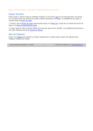 Menú: ( Herramientas > Secciones > Mostrar Planos de Sección )
Capas Ocultas
Puede ocultar o mostrar todas las entidades incluidas en una misma capa en una sola operación. Este puede
ser un modo mucho mas eficiente de ocultar y Mostrar geometrías complejas. La visibilidad de las capas se
controla desde el Gestor de Capas.
1. Primero, abra el Gestor de Capas seleccionando Capas en el Menú Ver o haga clic en el botón del Gestor de
Capas en la Barra de Herramientas Capas
2. Luego, haga clic sobre la opción Visible de la capa que quiera hacer invisible. Las entidades pertenecientes a
esta capa desaparecerán de la Ventana de Dibujo.
Uso de Páginas
Puede crear Páginas para guardar y restaurar rápidamente el estado oculto cuando esté aplicado sobre
múltiples entidades del modelo.
Guía de Usuario de SketchUp 3.1: Ocultar © 2003 @Last Software, Inc. www.sketchup.com
 