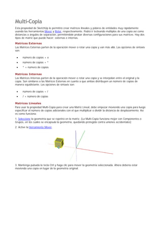 Multi-Copia
Esta propiedad de SketchUp le permitirá crear matrices lineales y polares de entidades muy rápidamente
usando las herramientas Mover y Rotar, respectivamente. Podrá ir tecleando múltiplos de una copia así como
distancias o ángulos de separación, permitiéndole probar diversas configuraciones para sus matrices. Hay dos
tipos de matriz que puede hacer; externas e internas.
Matrices Externas
Las Matrices Externas parten de la operación mover o rotar una copia y van más allá. Las opciones de sintaxis
son:
número de copias + x
número de copias + *
* + número de copias
Matrices Internas
Las Matrices Internas parten de la operación mover o rotar una copia y se interpolan entre el original y la
copia. Son similares a las Matrices Externas en cuanto a que ambas distribuyen un número de copias de
manera equidistante. Las opciones de sintaxis son:
número de copias + /
/ + número de copias
Matrices Lineales
Para usar la propiedad Multi-Copia para crear una Matriz Lineal, debe empezar moviendo una copia para luego
especificar el número de copias adicionales con el que multiplicar o dividir la distancia de desplazamiento. Así
es como funciona:
1. Seleccione la geometría que se repetirá en la matriz. (La Multi-Copia funciona mejor con Componentes o
Grupos, en los cuales se encapsula la geometría, quedando protegida contra uniones accidentales)
2. Active la Herramienta Mover.
3. Mantenga pulsada la tecla Ctrl y haga clic para mover la geometría seleccionada. Ahora debería estar
moviendo una copia en lugar de la geometría original.
 