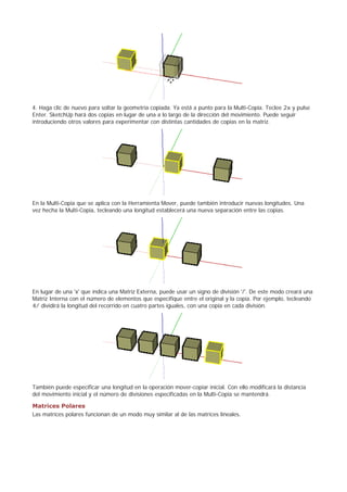 4. Haga clic de nuevo para soltar la geometría copiada. Ya está a punto para la Multi-Copia. Teclee 2x y pulse
Enter. SketchUp hará dos copias en lugar de una a lo largo de la dirección del movimiento. Puede seguir
introduciendo otros valores para experimentar con distintas cantidades de copias en la matriz.
En la Multi-Copia que se aplica con la Herramienta Mover, puede también introducir nuevas longitudes. Una
vez hecha la Multi-Copia, tecleando una longitud establecerá una nueva separación entre las copias.
En lugar de una 'x' que indica una Matriz Externa, puede usar un signo de división '/'. De este modo creará una
Matriz Interna con el número de elementos que especifique entre el original y la copia. Por ejemplo, tecleando
4/ dividirá la longitud del recorrido en cuatro partes iguales, con una copia en cada división.
También puede especificar una longitud en la operación mover-copiar inicial. Con ello modificará la distancia
del movimiento inicial y el número de divisiones especificadas en la Multi-Copia se mantendrá.
Matrices Polares
Las matrices polares funcionan de un modo muy similar al de las matrices lineales.
 
