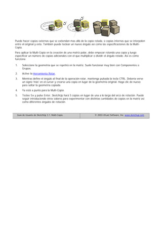 Puede hacer copias externas que se extiendan mas allá de la copia rotada, o copias internas que se interpolen
entre el original y esta. También puede teclear un nuevo ángulo así como las especificaciones de la Multi-
Copia.
Para aplicar la Multi-Copia en la creación de una matriz polar, debe empezar rotando una copia y luego
especificar un número de copias adicionales con el que multiplicar o dividir el ángulo rotado. Así es como
funciona:
Seleccione la geometría que se repetirá en la matriz. Suele funcionar muy bien con Componentes o
Grupos.
1.
Active la Herramienta Rotar.2.
Mientras define el ángulo al final de la operación rotar, mantenga pulsada la tecla CTRL. Debería verse
un signo 'más' en el cursor y crearse una copia en lugar de la geometría original. Haga clic de nuevo
para soltar la geometría copiada.
3.
Ya está a punto para la Multi-Copia.4.
Teclee 5x y pulse Enter. SketchUp hará 5 copias en lugar de una a lo largo del arco de rotación. Puede
seguir introduciendo otros valores para experimentar con distintas cantidades de copias en la matriz así
como diferentes ángulos de rotación.
5.
Guía de Usuario de SketchUp 3.1: Multi-Copia © 2003 @Last Software, Inc. www.sketchup.com
 