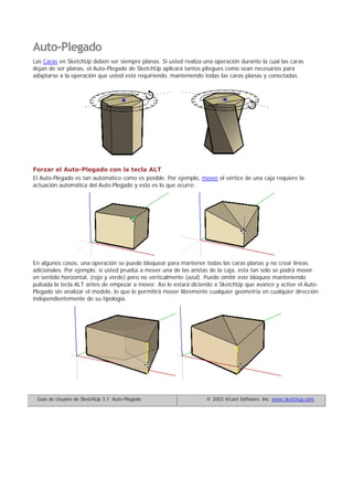 Auto-Plegado
Las Caras en SketchUp deben ser siempre planas. Si usted realiza una operación durante la cual las caras
dejan de ser planas, el Auto-Plegado de SketchUp aplicará tantos pliegues como sean necesarios para
adaptarse a la operación que usted está requiriendo, manteniendo todas las caras planas y conectadas.
Forzar el Auto-Plegado con la tecla ALT
El Auto-Plegado es tan automático como es posible. Por ejemplo, mover el vértice de una caja requiere la
actuación automática del Auto-Plegado y esto es lo que ocurre:
En algunos casos, una operación se puede bloquear para mantener todas las caras planas y no crear líneas
adicionales. Por ejemplo, si usted prueba a mover una de las aristas de la caja, ésta tan solo se podrá mover
en sentido horizontal, (rojo y verde) pero no verticalmente (azul). Puede omitir este bloqueo manteniendo
pulsada la tecla ALT antes de empezar a mover. Así le estará diciendo a SketchUp que avance y active el Auto-
Plegado sin analizar el modelo, lo que le permitirá mover libremente cualquier geometría en cualquier dirección
independientemente de su tipología.
Guía de Usuario de SketchUp 3.1: Auto-Plegado © 2003 @Last Software, Inc. www.sketchup.com
 