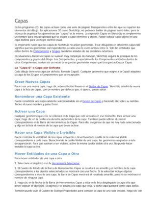 Capas
En los programas 2D, las capas actúan como una serie de páginas transparentes entre las que se reparten los
elementos del dibujo. En aplicaciones 3D como SketchUp, no podemos hablar de páginas como tales, pero la
técnica de organizar las geometrías por "capas" es la misma. La expresión Capas en SketchUp es simplemente
un nombre para esta propiedad que se asigna a cada elemento y objeto. Puede colocar cada objeto en una
capa distinta para un mejor control visual.
Es importante saber que las capas de SketchUp no aíslan geometrías. Estar dibujando en diferentes capas NO
significa que las geometrías correspondientes a cada una no estén unidas entre sí. Solo las entidades que
estén dentro de Componentes y Grupos quedarán aisladas de las entidades exteriores.
En situaciones donde las Capas se vuelvan muy complejas de manejar, SketchUp seguirá la jerarquía de los
componentes y grupos del dibujo. Los Componentes, y especialmente los Componentes anidados dentro de
otros Componentes, suelen ser un modo de organizar geometrías mejor que la organización por Capas.
La "Capa 0" o Capa por Defecto
Cada dibujo tiene una capa por defecto, llamada Capa0. Cualquier geometría que asigne a la Capa0 adoptará
la capa de los Grupos o Componentes que la encapsulen.
Crear Nuevas Capas
Para crear una nueva capa, haga clic sobre el botón Nuevo en el Gestor de Capas. SketchUp añadirá la nueva
capa a la lista de capas, con un nombre por defecto que, si quiere, puede editar.
Renombrar una Capa Existente
Puede renombrar una capa existente seleccionándola en el Gestor de Capas y haciendo clic sobre su nombre.
Teclee el nuevo nombre y pulse Enter.
Activar una Capa
Cualquier geometría que cree se colocará en la Capa que esté activada en ese momento. Para activar una
capa, haga clic en la casilla a la derecha del nombre de la capa. También puede utilizar el control
correspondiente en la Barra de Herramientas de Capas. Para ello, asegúrese de que no hay nada seleccionado
y elija en la lista el nombre de la capa que desee activar.
Hacer una Capa Visible o Invisible
Puede controlar la visibilidad de las capas activando o desactivando la casilla de la columna Visible
correspondiente a cada capa. Desactivando la casilla Visible de una capa, las geometrías asignadas a ésta
desaparecerán. Para que vuelvan a ser visibles, active la misma casilla Visible otra vez. No puede hacer
invisible la capa activa.
Mover Entidades de una Capa a Otra
Para mover entidades de una capa a otra:
1. Seleccione el objeto(s) con la Herramienta Seleccionar.
2. El Cuadro de listado de la Barra de Herramientas Capas se resaltará en amarillo y el nombre de la capa
correspondiente a los objetos seleccionados se mostrará con una flecha. Si la selección incluye objetos
correspondientes a mas de una capa, la Barra de Capas mostrará el resaltado amarillo, pero no se mostrará el
nombre de ninguna capa.
3. Haga clic en la flecha de la Barra de Herramientas Capas y elija en la lista desplegable la capa el la que
desee colocar el objeto(s). El objeto(s) se pasará a la capa que elija, y dicha capa quedará como capa activa.
También puede usar el Cuadro de Diálogo Propiedades para cambiar la capa de una sola entidad. Haga clic con
 