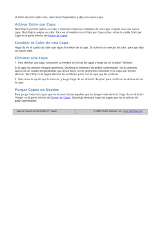 el botón derecho sobre ésta, seleccione Propiedades y elija una nueva capa.
Activar Color por Capa
SketchUp le permite aplicar un color o material a todas las entidades de una capa. Cuando crea una nueva
capa, SketchUp le asigna un color. Para ver el modelo con el Color por Capa activo, active la casilla Color por
Capa en la parte inferior del Gestor de Capas.
Cambiar el Color de una Capa.
Haga clic en el cuadro de color que sigue al nombre de la capa. Se activará un selector de color, para que elija
un nuevo color.
Eliminar una Capa
1. Para eliminar una capa, seleccione su nombre en la lista de capas y haga clic en el botón 'Eliminar'.
Si la capa no contiene ninguna geometría, SketchUp la eliminará sin pedirle confirmación. De lo contrario,
aparecerá un cuadro preguntándole que desea hacer con la geometría contenida en la capa que intenta
eliminar. SketchUp no le dejará eliminar las entidades junto con la capa que las contiene.
2. Seleccione la opción que le interese, y luego haga clic en el botón 'Aceptar' para confirmar la eliminación de
la capa.
Purgar Capas no Usadas
Para purgar todas las capas que no se usen (todas aquellas que no tengan nada dentro), haga clic en el botón
'Purgar' en la parte inferior del Gestor de Capas. SketchUp eliminará todas las capas que no se utilicen sin
pedir confirmación.
Guía de Usuario de SketchUp 3.1: Capas © 2003 @Last Software, Inc. www.sketchup.com
 