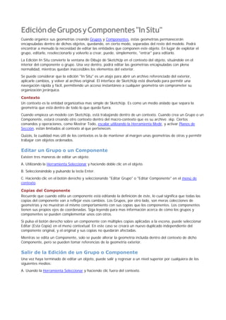 EdicióndeGruposyComponentes"InSitu"
Cuando organice sus geometrías creando Grupos y Componentes, éstas geometrías permanecerán
encapsuladas dentro de dichos objetos, quedando, en cierto modo, separadas del resto del modelo. Podrá
encontrar a menudo la necesidad de editar las entidades que componen este objeto. En lugar de explotar el
grupo, editarlo, reseleccionarlo y volverlo a crear, puede, simplemente, "entrar" para editarlo.
La Edición In Situ convierte la ventana de Dibujo de SketchUp en el contexto del objeto, situándole en el
interior del componente o grupo. Una vez dentro, podrá editar las geometrías encapsuladas con plena
normalidad, mientras quedan inaccesibles los elementos del exterior.
Se puede considerar que la edición "In Situ" es un atajo para abrir un archivo referenciado del exterior,
aplicarle cambios, y volver al archivo original. El interface de SketchUp está diseñado para permitir una
navegación rápida y fácil, permitiendo un acceso instantáneo a cualquier geometría sin comprometer su
organización jerárquica.
Contexto
Un contexto es la entidad organizativa mas simple de SketchUp. Es como un medio aislado que separa la
geometría que está dentro de todo lo que queda fuera.
Cuando empieza un modelo con SketchUp, está trabajando dentro de un contexto. Cuando crea un Grupo o un
Componente, estará creando otro contexto dentro del macro-contexto que es su archivo .skp. Ciertos
comandos y operaciones, como Mostrar Todo, escalar utilizando la Herramienta Medir, y activar Planos de
Sección, están limitados al contexto al que pertenecen.
Quizás, la cualidad mas útil de los contextos es la de mantener al margen unas geometrías de otras y permitir
trabajar con objetos ordenados.
Editar un Grupo o un Componente
Existen tres maneras de editar un objeto:
A. Utilizando la Herramienta Seleccionar y haciendo doble clic en el objeto.
B. Seleccionándolo y pulsando la tecla Enter.
C. Haciendo clic en el botón derecho y seleccionando "Editar Grupo" o "Editar Componente" en el menú de
contexto.
Copias del Componente
Recuerde que cuando edita un componente está editando la definición de éste, lo cual significa que todas las
copias del componente van a reflejar esos cambios. Los Grupos, por otro lado, son meras colecciones de
geometrías y no muestran el mismo comportamiento con sus copias que los componentes. Los componentes
tienen sus propios ejes de coordenadas. Siga leyendo para mas información acerca de cómo los grupos y
componentes se pueden complementar unos con otros.
Si pulsa el botón derecho sobre un componente con múltiples copias aplicadas a la escena, puede seleccionar
Editar (Esta Copia) en el menú contextual. En este caso se creará un nuevo duplicado independiente del
componente original, y el original y sus copias no quedarán afectadas.
Mientras se edita un Componente, solo se puede alterar la geometría incluida dentro del contexto de dicho
Componente, pero se pueden tomar referencias de la geometría exterior.
Salir de la Edición de un Grupo o Componente
Una vez haya terminado de editar un objeto, puede salir y regresar a un nivel superior por cualquiera de los
siguientes medios:
A. Usando la Herramienta Seleccionar y haciendo clic fuera del contexto.
 
