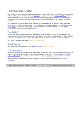 PáginasyTourGuide
Las Páginas permiten guardar una o varias configuraciones diferentes de vistas en un mismo archivo de dibujo.
Podrá acceder rápidamente a través de unas pestañas en la parte superior de la Ventana de Dibujo. Puede
usar las Páginas para crear vistas personalizadas de su modelo desde diferentes perspectivas, a diferentes
horas del día, con diferentes opciones de visualización y distintas configuraciones de visibilidad de capas y
geometrías.
Los cambios que se apliquen al modelo se reflejarán en todas las páginas. Sin embargo, puede seleccionar
combinaciones específicas de varias opciones de visualización, como las que aparecen en el cuadro de diálogo
Nueva Página, que harán que cada página sea única. Podrá acceder a las Propiedades de cada Página
haciendo clic con el botón derecho en su pestaña.
TourGuide™
TourGuide es una potente herramienta de presentación que le facilitará la creación de presentaciones muy
competitivas sin salir de SketchUp. Al navegar entre páginas, TourGuide transitará fluidamente desde una vista
a otra. Con esta técnica podrá presentar formas 3D, estudios de asoleo y opciones de diseño si esfuerzo.
Para activar TourGuide, seleccione ( Página > Presentación )
Añadir Páginas
Se pueden crear nuevas páginas usando el Menú Página ( Página > Añadir ).
Presentaciones
El comando Presentaciónactivael modo de presentación de SketchUp, que activará una transición secuencial de
página en página. Puede configurar varias propiedades para la Presentación a través del Cuadro de Diálogo
Configurar TourGuide, incluyendo la duración de la transición entre páginas y el retraso en la presentación.
La Presentación puede pausarse y retomarse haciendo clic en el botón de pausa o pulsando la barra
espaciadora.
Guía de Usuario de SketchUp 3.1: Páginas y TourGuide © 2003 @Last Software, Inc. www.sketchup.com
 