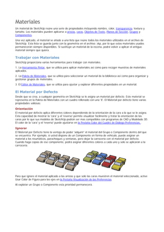 Materiales
Un material de SketchUp reúne una serie de propiedades incluyendo nombre, color, transparencia, textura y
tamaño. Los materiales pueden aplicarse a aristas, caras, Objetos de Texto, Planos de Sección, Grupos y
Componentes.
Una vez aplicado, el material se añade a una lista que reúne todos los materiales utilizados en el archivo de
SketchUp. Esta lista se guarda junto con la geometría en el archivo .skp, por lo que estos materiales usados
permanecerán siempre disponibles. Si sustituye un material de la escena, podrá volver a aplicar el antiguo
material siempre que quiera.
Trabajar con Materiales
SketchUp proporciona varias herramientas para trabajar con materiales.
1. La Herramienta Pintar, que se utiliza para aplicar materiales así como para recoger muestras de materiales
aplicados.
2. La Paleta de Materiales, que se utiliza para seleccionar un material de la biblioteca así como para organizar y
gestionar grupos de materiales.
3. El Editor de Materiales, que se utiliza para ajustar y explorar diferentes propiedades en un material.
El Material por Defecto
Desde que se crea, a cualquier geometría en SketchUp se le asigna un material por defecto. Este material se
representa en la Paleta de Materiales con un cuadro rellenado con una 'X'. El Material por defecto tiene varias
propiedades valiosas:
Orientación
El material por defecto aplica diferentes colores dependiendo de la orientación de la cara a la que se le asigna.
Esta capacidad de mostrar la 'cara' y el 'reverso' permite visualizar fácilmente y tratar la orientación de las
caras por lo que sus modelos de SketchUp podrán ser mas compatibles con programas de CAD y Modelado 3D.
El color de la 'cara' y el 'reverso' puede ajustarse en la Pestaña Color del Cuadro de Diálogo Preferencias..
Ignorar
El Material por Defecto tiene la ventaja de poder 'adquirir' el material del Grupo o Componente dentro del que
se encuentra. Por ejemplo, si usted dispone de un Componente en forma de vehículo, puede asignar un
material a los neumáticos, parachoques y ventanas, pero dejar la carrocería con el material por defecto.
Cuando haga copias de ese componente, podrá asignar diferentes colores a cada uno y solo se aplicarán a la
carrocería.
Para que ignore el material aplicado a las aristas y que solo las caras muestren el material seleccionado, active
Usar Color de Figura para los ejes en la Pestaña Visualización de las Preferencias.
Al explotar un Grupo o Componente esta prioridad permanecerá.
 