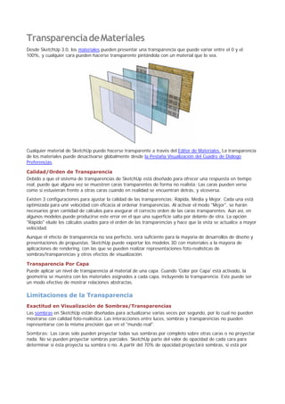 TransparenciadeMateriales
Desde SketchUp 3.0, los materiales pueden presentar una transparencia que puede variar entre el 0 y el
100%, y cualquier cara pueden hacerse transparente pintándola con un material que lo sea.
Cualquier material de SketchUp puede hacerse transparente a través del Editor de Materiales. La transparencia
de los materiales puede desactivarse globalmente desde la Pestaña Visualización del Cuadro de Diálogo
Preferencias.
Calidad/Orden de Transparencia
Debido a que el sistema de transparencias de SketchUp está diseñado para ofrecer una respuesta en tiempo
real, puede que alguna vez se muestren caras transparentes de forma no realista: Las caras pueden verse
como si estuvieran frente a otras caras cuando en realidad se encuentran detrás, y viceversa.
Existen 3 configuraciones para ajustar la calidad de las transparencias; Rápida, Media y Mejor. Cada una está
optimizada para unir velocidad con eficacia al ordenar transparencias. Al activar el modo "Mejor", se harán
necesarios gran cantidad de cálculos para asegurar el correcto orden de las caras transparentes. Aún así, en
algunos modelos puede producirse este error en el que una superficie salta por delante de otra. La opción
"Rápido" elude los cálculos usados para el orden de las transparencias y hace que la vista se actualice a mayor
velocidad.
Aunque el efecto de transparencia no sea perfecto, será suficiente para la mayoría de desarrollos de diseño y
presentaciones de propuestas. SketchUp puede exportar los modelos 3D con materiales a la mayoría de
aplicaciones de rendering, con las que se pueden realizar representaciones foto-realísticas de
sombras/transparencias y otros efectos de visualización.
Transparencia Por Capa
Puede aplicar un nivel de transparencia al material de una capa. Cuando 'Color por Capa' está activado, la
geometría se muestra con los materiales asignados a cada capa, incluyendo la transparencia. Este puede ser
un modo efectivo de mostrar relaciones abstractas.
Limitaciones de la Transparencia
Exactitud en Visualización de Sombras/Transparencias
Las sombras en SketchUp están diseñadas para actualizarse varias veces por segundo, por lo cual no pueden
mostrarse con calidad foto-realística. Las interacciones entre luces, sombras y transparencias no pueden
representarse con la misma precisión que en el "mundo real".
Sombras: Las caras solo pueden proyectar todas sus sombras por completo sobre otras caras o no proyectar
nada. No se pueden proyectar sombras parciales. SketchUp parte del valor de opacidad de cada cara para
determinar si ésta proyecta su sombra o no. A partir del 70% de opacidad proyectará sombras, si está por
 