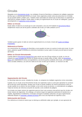Círculos
Dibujadas con la Herramienta círculo, Las entidades Círculo de SketchUp se componen de múltiples segmentos
de línea que se conectan para formar un círculo. Estos segmentos actúan como una única línea en el sentido
de que pueden definir y dividir caras. También están conectados de manera que al seleccionar un segmento se
selecciona la entidad completa. Puede editar el radio y la segmentación de un círculo sin redibujarlo, y puede
descomponerlo en segmentos rectos normales.
Editar un Círculo
Puede editar el radio de un círculo que no esté conectado a una cara 3D mediante la Herramienta Mover.
Simplemente mueva uno de los puntos cardinales del círculo y el radio cambiará con él.
También puede ajustar el radio así como la segmentación de un círculo a través del Cuadro de Diálogo
Propiedades.
Referencia al Centro
Las características de referencia de SketchUp a veces pueden no tener en cuenta el centro del círculo. En esos
casos, podemos ayudar a encontrar la referencia moviendo el cursor sobre el círculo y de ahí hacia el centro
del mismo.
Editar un Círculo Extrusionado
Cuando utiliza la Herramienta Empujar/Tirar para extruir una cara 2D que incluye un círculo, se crea un
conjunto de caras curvadas que forman un cilindro del que se puede editar el radio. Utilice la Herramienta
Mover para reposicionar la arista correspondiente a uno de los puntos cardinales del círculo, y el conjunto de
caras curvadas cilíndricas, así como los radios de los dos círculos que la definen, se moverán con ella.
Segmentación del Círculo
En SketchUp todas las curvas, incluidos los círculos, se componen de múltiples segmentos rectos conectados.
Cuando crea un círculo con la Herramienta Círculo, los segmentos rectos se unen para aproximar la curvatura
del círculo que usted especifique. Aunque éste círculo se puede modificar de manera paramétrica como un
círculo cuando no se conecte con otra entidad, y crea caras curvas al extruirse, es esencialmente un polígono.
Todas las técnicas de referencia actuarán de acuerdo a esta condición de polígono.
Los círculos con mayor número de segmentos parecen tener una curvatura más perfecta que los círculos con
menor número de segmentos. Sin embargo, un número mayor de segmentos aumentará el tamaño de su
modelo, degradando el rendimiento. A menudo conseguirá resultados suficientes con poca segmentación,
utilizando después el Suavizado y alisado de Aristas para crear una impresión de superficie curva.
Deformación del Círculo
Si se deforma un círculo de manera que se destruya su definición radial, por ejemplo, en una operación de
 
