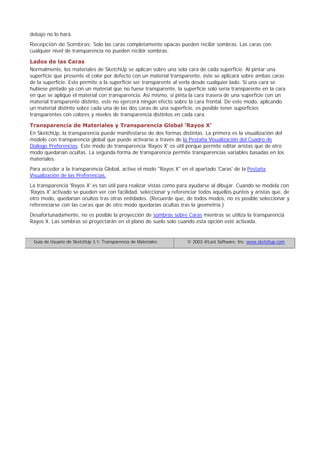 debajo no lo hará.
Recepción de Sombras: Solo las caras completamente opacas pueden recibir sombras. Las caras con
cualquier nivel de transparencia no pueden recibir sombras.
Lados de las Caras
Normalmente, los materiales de SketchUp se aplican sobre una sola cara de cada superficie. Al pintar una
superficie que presente el color por defecto con un material transparente, éste se aplicará sobre ambas caras
de la superficie. Esto permite a la superficie ser transparente al verla desde cualquier lado. Si una cara se
hubiese pintado ya con un material que no fuese transparente, la superficie solo sería transparente en la cara
en que se aplique el material con transparencia. Así mismo, si pinta la cara trasera de una superficie con un
material transparente distinto, este no ejercerá ningún efecto sobre la cara frontal. De este modo, aplicando
un material distinto sobre cada una de las dos caras de una superficie, es posible tener superficies
transparentes con colores y niveles de transparencia distintos en cada cara.
Transparencia de Materiales y Transparencia Global 'Rayos X'
En SketchUp, la transparencia puede manifestarse de dos formas distintas. La primera es la visualización del
modelo con transparencia global que puede activarse a través de la Pestaña Visualización del Cuadro de
Diálogo Preferencias. Este modo de transparencia 'Rayos X' es útil porque permite editar aristas que de otro
modo quedarían ocultas. La segunda forma de transparencia permite transparencias variables basadas en los
materiales.
Para acceder a la transparencia Global, active el modo "Rayos X" en el apartado 'Caras' de la Pestaña
Visualización de las Preferencias.
La transparencia 'Rayos X' es tan útil para realizar vistas como para ayudarse al dibujar. Cuando se modela con
'Rayos X' activado se pueden ver con facilidad, seleccionar y referenciar todos aquellos puntos y aristas que, de
otro modo, quedarían ocultos tras otras entidades. (Recuerde que, de todos modos, no es posible seleccionar y
referenciarse con las caras que de otro modo quedarías ocultas tras la geometría.)
Desafortunadamente, no es posible la proyección de sombras sobre Caras mientras se utiliza la transparencia
Rayos X. Las sombras se proyectarán en el plano de suelo solo cuando esta opción esté activada.
Guía de Usuario de SketchUp 3.1: Transparencia de Materiales © 2003 @Last Software, Inc. www.sketchup.com
 