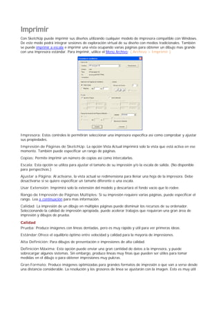 Imprimir
Con SketchUp puede imprimir sus diseños utilizando cualquier modelo de impresora compatible con Windows.
De este modo podrá integrar sesiones de exploración virtual de su diseño con medios tradicionales. También
se puede imprimir a escala e imprimir una vista ocupando varias páginas para obtener un dibujo mas grande
con una impresora estándar. Para imprimir, utilice el Menú Archivo: ( Archivo > Imprimir )
Impresora: Estos controles le permitirán seleccionar una impresora específica así como comprobar y ajustar
sus propiedades.
Impresión de Páginas de SketchUp: La opción Vista Actual imprimirá solo la vista que está activa en ese
momento. También puede especificar un rango de páginas.
Copias: Permite imprimir un número de copias así como intercalarlas.
Escala: Esta opción se utiliza para ajustar el tamaño de su impresión y/o la escala de salida. (No disponible
para perspectivas.)
Ajustar a Página: Al activarse, la vista actual se redimensiona para llenar una hoja de la impresora. Debe
desactivarse si se quiere especificar un tamaño diferente o una escala.
Usar Extensión: Imprimirá solo la extensión del modelo y descartará el fondo vacío que lo rodee.
Rango de Impresión de Páginas Múltiples: Si su impresión requiere varias páginas, puede especificar el
rango. Lea a continuación para mas información.
Calidad: La impresión de un dibujo en múltiples páginas puede disminuir los recursos de su ordenador.
Seleccionando la calidad de impresión apropiada, puede acelerar trabajos que requieran una gran área de
impresión y dibujos de prueba.
Calidad
Prueba: Produce imágenes con líneas dentadas, pero es muy rápido y útil para ver primeras ideas.
Estándar:Ofrece el equilibrio óptimo entre velocidad y calidad para la mayoría de impresiones.
Alta Definición: Para dibujos de presentación e impresiones de alta calidad.
Definición Máxima: Esta opción puede enviar una gran cantidad de datos a la impresora, y puede
sobrecargar algunos sistemas. Sin embargo, produce líneas muy finas que pueden ser útiles para tomar
medidas en el dibujo o para obtener impresiones muy pulcras.
Gran Formato: Produce imágenes optimizadas para grandes formatos de impresión o que van a verse desde
una distancia considerable. La resolución y los grosores de línea se ajustarán con la imagen. Esto es muy útil
 