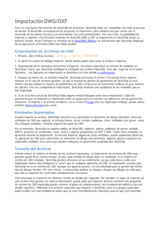 ImportaciónDWG/DXF
Para ser una buena herramienta de desarrollo de proyectos, SketchUp debe ser compatible con todo el proceso
de diseño. El desarrollo conceptual de los proyectos es importante, pero también hay que contar con el
desarrollo de los planos técnicos y la interrelación con otros profesionales. Por esta razón, la posibilidad de
importar y exportar a los formatos estándar de AutoCAD DWG y DXF se implementó en SketchUp desde su
primera versión. @Last Software es miembro de la OpenDWG Alliance, lo cual permite que SketchUp disponga
de la exportación al formato DWG más fiable posible.
Importación de Archivos de CAD
1. Primero, abra el Menú Archivo: ( Archivo > Insertar > DWG/DXF... )
2. Se abrirá el cuadro de diálogo Importar, desde donde podrá seleccionar el archivo a importar.
3. Dependiendo de la naturaleza del archivo a importar, necesitará especificar un sistema de unidades en
SketchUp o hacer que SketchUp modifique la entidades del archivo importado. Para ello, haga clic en el botón
Opciones... Las Opciones de Importación se describen con mas detalle a continuación.
4. Después de hacer clic en el botón Importar, SketchUp procesará el archivo. Esto puede llevar algunos
minutos en el caso de archivos grandes, ya que el sistema de gestión de geometrías de SketchUp es muy
distinto del que utilizan la mayoría de plataformas de CAD y el proceso de conversión conlleva un gran número
de cálculos. Una vez completada la importación, SketchUp mostrará una estadística de las entidades que se
han importado.
5. Si en el archivo actual de SketchUp había alguna entidad dibujada antes de la importación, todas las
geometrías que se importen se importarán como un grupo para no interferir (ni adherirse) con las geometrías
existentes. Si importa a un archivo en blanco, no se creará el Grupo.Una vez importado el dibujo, puede utilizar
el botón Zoom Extensión para verlo.
Entidades Soportadas
Cuando importe un archivo, SketchUp convertirá sus contenidos en elementos de dibujo utilizables. Entre las
entidades de CAD que soporta, se incluyen líneas, arcos, círculos, polilíneas, caras, entidades con grosor, caras
3D y bloques anidados. También soporta las capas de CAD.
Por el momento, SketchUp no soporta sólidos de AutoCAD, regiones, splines, polilíneas de grosor variable,
XREFS, patrones de sombreado, cotas, textos y objetos propietarios de ADT o ARX. Todas estas entidades se
ignorarán durante la importación. Si necesita importar alguna de estas entidades, puede explotarlas dentro de
su aplicación de CAD para convertirlas en elementos de dibujo más primitivos. Algunos objetos requieren ser
explotados múltiples veces para que puedan traducirse en geometrías aceptadas por SketchUp.
Tamaño del Archivo
Intente reducir al máximo el tamaño de los archivos importados. La importación de archivos de CAD muy
grandes puede llevar mucho tiempo, ya que cada entidad de dibujo debe ser analizada. Si se importa un
archivo de CAD complejo, SketchUp perderá eficiencia en su rendimiento, ya que cada línea y cada cara
importadas tienen más inteligencia y "peso" que en cualquier aplicación de CAD. Es importante recordar que
SketchUp no es un sistema de CAD. Aunque sea igual de preciso, no está diseñado para la gestión del mismo
tipo de dibujos lineales. Por este motivo, es buena idea dedicar un tiempo a limpiar sus dibujos de CAD para
que solo se importen los contenidos absolutamente necesarios.
Otra estrategia es mantener los distintos niveles de detalle por separado. Por ejemplo, en lugar de importar un
solo archivo muy grande con toda la información, puede optar por importar diversos archivos mas pequeños.
Un archivo de CAD importado puede contener el plano de emplazamiento, otro la planta del edificio y otro un
detalle específico. Utilizando tres archivos separados que llegarán a SketchUp como tres grupos separados,
podrá ocultar con mas facilidad los datos que no sean inmediatamente relevantes para lo que esté haciendo.
 