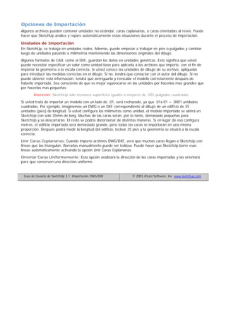 Opciones de Importación
Algunos archivos pueden contener unidades no estándar, caras coplanarias, o caras orientadas al revés. Puede
hacer que SketchUp analice y repare automáticamente estas situaciones durante el proceso de importación.
Unidades de Importación
En SketchUp, se trabaja en unidades reales. Además, puede empezar a trabajar en pies o pulgadas y cambiar
luego de unidades pasando a milímetros manteniendo las dimensiones originales del dibujo.
Algunos formatos de CAD, como el DXF, guardan los datos en unidades genéricas. Esto significa que usted
puede necesitar especificar un valor como unidad base para aplicarla a los archivos que importe, con el fin de
importar la geometría a la escala correcta. Si usted conoce las unidades de dibujo de su archivo, aplíquelas
para introducir las medidas correctas en el dibujo. Si no, tendrá que contactar con el autor del dibujo. Si no
puede obtener esta información, tendrá que averiguarla y reescalar el modelo correctamente después de
haberlo importado. Sea consciente de que es mejor equivocarse en las unidades por hacerlas mas grandes que
por hacerlas mas pequeñas:
Atención: SketchUp sólo reconoce superficies iguales o mayores de .001 pulgadas cuadradas.
Si usted trata de importar un modelo con un lado de .01, será rechazado, ya que .01x.01 = .0001 unidades
cuadradas. Por ejemplo, imaginemos un DWG o un DXF correspondiente al dibujo de un edificio de 35
unidades (pies) de longitud. Si usted configura los milímetros como unidad, el modelo importado se abrirá en
SketchUp con solo 35mm de long. Muchas de las caras serán, por lo tanto, demasiado pequeñas para
SketchUp y se descartarán. El resto se podría distorsionar de distintas maneras. Si en lugar de eso configura
metros, el edificio importado será demasiado grande, pero todas las caras se importarán en una misma
proporción. Después podrá medir la longitud del edificio, teclear 35 pies y la geometría se situará a la escala
correcta.
Unir Caras Coplanarias: Cuando importe archivos DWG/DXF, verá que muchas caras llegan a SketchUp con
líneas que las triangulan. Borrarlas manualmente puede ser tedioso. Puede hacer que SketchUp borre esas
líneas automáticamente activando la opción Unir Caras Coplanarias.
Orientar Caras Uniformemente: Esta opción analizará la dirección de las caras importadas y las orientará
para que conserven una dirección uniforme.
Guía de Usuario de SketchUp 3.1: Importación DWG/DXF © 2003 @Last Software, Inc. www.sketchup.com
 