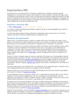 Exportacióna3DS
El formato 3DS es un formato nativo de 3D Studio, una aplicación de modelado y animación basada
originalmente en el sistema DOS. Aunque resulte obsoleto en muchos aspectos, el formato 3DS sigue siendo
un estándar de intercambio de archivos y ofrece un modo directo de exportar modelos de SketchUp a un aplio
número de aplicaciones 3D del mercado. El formato 3DS conserva los materiales asignados, los mapeados de
texturas y la posición de la cámara. Además, permite que las ideas generadas en SketchUp se transfieran con
mayor fidelidad que los formatos diseñados para CAD.
Exportar a Formato 3DS
1. Utilice el Menú Archivo: ( Archivo > Exportar > Modelo... )
2. Se abrirá el cuadro de diálogo Exportar Modelo. Asegúrese de que el campo desplegable Tipo contiene el
formato 3D Studio (*.3ds).
3. Desde aquí, puede guardar el archivo utilizando la configuración actual o puede hacer clic en el botón
'Opciones' para abrir el cuadro de diálogo Opciones de Exportación 3DS.
Opciones de Exportación
Objeto Único: Esta opción hará que se exporte su modelo 3DS como un solo objeto con nombre. Esto le
puede ser útil cuando cree modelos compactos para situar en un contexto, de modo que el modelo construido
permanezca de una sola pieza para seleccionarlo y manipularlo una vez importado a otra aplicación.
Objetos Por Geometría: Esta opción analizará el modelo de SketchUp e intentará dividirlo en piezas, dando
un nombre a cada una, basándose en las conexiones entre caras, en los grupos y en las definiciones de
componentes. Por favor, fíjese en que solo el nivel superior de la organización interna de cada objeto se
convertirá en un objeto entero al exportarse a 3DS. En otras palabras, cualquier sistema de Componentes o
Grupos anidados será tratado como un único objeto. Además, la asignación de capas no se soporta en los
archivos 3DS.
Exportar Texturas: Asignará mapas de texturas a materiales 3DS siempre que el correspondiente material
de SketchUp utilice una textura. Por favor, sea consciente de las limitaciones: Los nombres de los archivos de
texturas en formato 3DS están limitados a ocho caracteres, por lo que cualquier nombre de archivo que sea
mas largo quedará truncado en la descripción del material del documento 3DS y puede que no funcione
correctamente. Además, cualquier cambio de color aplicado a las texturas en SketchUp no se mantendrá en la
exportación.
Esta opción solo afectará a los materiales 3DS. Las coordenadas UV del mapeado siempre se exportan con las
caras, independientemente de la presencia de cualquier textura de SketchUp.
Exportar Doble Cara: Con esta opción activada, SketchUp aplicará una de las dos técnicas de que dispone
para mejorar la simulación de apariencia de solidez:
La opción Materiales activa la característica "doble cara" en la definición de materiales 3DS. De este modo se
exportará el mismo número de polígonos pero aún así, la visualización se puede ralentizar con otras
aplicaciones, particularmente cuando se visualicen sombras y reflejos. Esta opción evita que las caras de 3DS
tengan distintos materiales en su cara trasera, como puede ocurrir en SketchUp.
Al contrario ocurre con la opción Geometría, con la que se exporta cada cara por duplicado; una cara para la
parte frontal y la otra para la parte trasera. Esto duplica el número de polígonos en el archivo 3DS resultante y
puede ralentizar la visualización, pero le garantiza que su modelo se va a ver exactamente igual que en
SketchUp: Ambas caras se verán siempre, y las caras que tengan dos materiales diferentes en su parte frontal
y en su parte trasera se preservarán dentro de sus límites.
Exportar Aristas Aisladas: las Aristas Aisladas o líneas de SketchUp que no se conectan a ninguna cara, son
entidades propias de SketchUp y no pueden ser soportadas por la mayoría de programas 3D ni por el formato
3DS. Al activarse, esta opción crea rectángulos muy delgados que aparecen en lugar de las líneas.
 