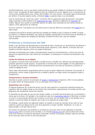 Desafortunadamente, esta es una opción comprometida ya que puede invalidar la coordinación de texturas. De
darse el caso, el mapeado UV debe reaplicarse antes de renderizar la escena. Algunas veces, la exportación de
ciertas aristas aisladas puede crear archivos 3DS inválidos. Por estas razones, esta opción aparece desactivada
por defecto. Si necesita exportar aristas, el formato VRML se ajustará mejor a sus necesidades.
Usar lo materiales de "Color por Capa": el formato 3DS no soporta las capas directamente. Esta opción
asigna materiales al 3DS basados en las asignaciones de capa, obviando la asignación de materiales del
modelo. Algunas veces puede ser preferible exportar las capas como materiales de esta manera cuando se
exporte a otras aplicaciones de rendering.
Generar Cámaras: Esta opción crea una cámara para la vista por defecto así como para cada página que se
haya creado.
Unidades Esta opción le permite especificar las unidades de medida en que se exporta el modelo. El ajuste
por defecto es 'Unidades del Modelo', que utiliza las unidades especificadas en las Preferencias de SketchUp. El
resto de opciones ignoran las unidades de SketchUp, forzando al archivo 3ds a usar las unidades
seleccionadas.
Problemas y Limitaciones del 3DS
Debido a que SketchUp está diseñado para el desarrollo de ideas, muchas de sus características son distintas a
las de otras aplicaciones 3D. No toda la información puede exportarse a 3DS. Además, el formato 3DS está
obsoleto en muchos aspectos y tiene sus propias limitaciones.
SketchUp está diseñado para resolver automáticamente muchas de estas limitaciones, y ofrece una serie de
opciones de exportación para cubrir diferentes necesidades. A continuación se muestran las limitaciones mas
notables:
Limite de Vértices en el objeto
Los objetos en formato 3DS están limitados a 64.000 vértices y 64.000 caras. Mientras que SketchUp puede
gestionar geometrías mucho mayores, al exportarlas en formato 3DS no serán legibles en otras aplicaciones si
se exceden de estos límites. SketchUp detectará automáticamente esta clase de situaciones y mostrará un
cuadro de diálogo de aviso.
Puede salvar esta limitación asegurándose primero de que la opción 'Objetos Por Geometría' está activada. A
continuación, intente romper la geometría de su modelo y obtener un mayor número de pequeños Grupos o
Componentes.
Componentes y Grupos Anidados
SketchUp no puede conservar las jerarquías de Grupos y Componentes al exportar a 3DS. En otras palabras,
los Grupos dentro de Grupos pasarán a ser un solo grupo con un solo nivel.
Superficies con 2 Caras
En algunos programas 3D, la dirección de las caras de cada superficie es sumamente importante porque las
superficies sólo son visibles desde su cara frontal. Esta característica, aparentemente sin sentido, permite a los
programas una visualización mucho mas eficiente.
En SketchUp, los dos lados de una cara son siempre visibles, y no tendrá que preocuparte por su orientación a
menos que así lo desee. Por ejemplo, si ha creado una caja con el material por defecto en SketchUp, el exterior
se verá en un tono tostado mientras que el interior se verá azul. Una vez ambas caras se han pintado con un
material, su dirección dejará de importar, por lo que no se especifica de ningún modo.
Sin embargo, cuando desde otra aplicación importe un modelo en el que las normales de las caras no sean
uniformes, puede que algunas de las caras de la geometría se hayan "perdido". Realmente, no es que se
hayan perdido, si no que están al revés.
Una manera de solucionar este problema es reorientar las caras que estén al revés aplicando el comando
Invertir Caras sobre una de las caras invertidas, o el comando Orientar caras para que las direcciones de las
caras sean uniformes en todas las geometrías conectadas. Orientar Caras puede recolocar todas las normales
de las caras que estén al revés en una sola operación.
 