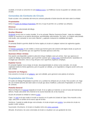 escalado, el círculo se convertirá en una Polilínea Curva. Las Polilíneas Curvas no pueden ser editadas como
círculos.
Comandos de Contexto de Círculo
Puede acceder a los comandos del menú de contexto pulsando el botón derecho del ratón sobre la entidad.
Propiedades
Activa el Cuadro de Diálogo Propiedades del arco, lo que le permite ver y cambiar sus atributos.
Eliminar
Elimina el arco seleccionado del dibujo.
Ocultar/Mostrar
Ocultando el arco éste se vuelve invisible. Si se ha activado "Mostrar Geometría Oculta", todas las entidades
ocultas se muestran en un patrón discontinuo, permitiéndole seleccionarlas. Por tanto, si el objeto seleccionado
está oculto, este comando se verá como 'Mostrar', y aplicarlo restaurará la visibilidad del objeto.
Dividir
El comando Dividir le permite dividir de forma rápida un círculo en cualquier número de segmentos iguales.
Suavizar
Las Aristas suavizadas no son visibles a menos que formen parte del contorno del objeto desde un punto de
vista concreto. Esto permite que una superficie facetada aparezca como lisa.
Suavizar/Alisar Aristas
Esta opción está disponible cuando la selección incluye múltiples caras y/o aristas. Hace que aparezca el
cuadro de diálogo SuavizarAlisar, que le permite suavizar ejes y alisar caras automáticamente, basándose en
el ángulo que seleccione. Esto es muy útil para crear superficies orgánicas complejas.
Explotar Curva
El comando Explotar Curva rompe el círculo, descomponiéndolo en aristas rectas normales. Un círculo
explotado tendrá la misma apariencia, pero no puede ser editado, y no responderá a ninguna acción como una
sola entidad.
Convertir en Polígono
Esto convierte el círculo en un polígono, que será editable, pero generará caras planas al extruirse.
Propiedades del Círculo
El Cuadro de Diálogo Propiedades le permite ver y cambiar los atributos de un círculo. Para acceder a él, haga
clic con el botón derecho del ratón sobre el círculo que desee modificar y seleccione Propiedades en el menú
de contexto.
Pestaña General
Material:Muestra el material asignado al círculo. Si no se aplica un material, se verá el icono del material por
defecto. Puede seleccionar otro material en la escena haciendo clic en las muestras.
Oculto:Al activarlo la entidad se volverá oculta.
Capa: La capa en la que reside el círculo se muestra en el cuadro de Listado de Capas. Para moverlo a otra
capa, seleccione el nombre de la nueva capa de la lista.
Sombras: Cuando la casilla Arrojar está activada, el círculo arrojará una sombra. Las aristas de círculo no
pueden recibir sombras.
Suavizado: Al activarse, el círculo se visualiza como una arista suavizada.
Alisado: Al activarse, las caras conectadas al círculo se visualizan con una gradación de tono.
 