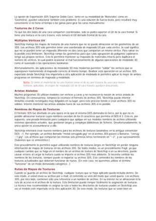 La opción de Exportación 3DS 'Exportar Doble Cara', tanto en su modalidad de 'Materiales' como en
'Geometría', pueden solucionar también este problema. Es una solución de fuerza bruta, pero resultará muy
conveniente si no tiene el tiempo o las ganas para girar las caras manualmente.
Texturas de 2 Caras
Ya que los dos lados de una cara comparten coordenadas, solo se podrá exportar el UV de la cara frontal. Si
tiene una textura en la cara trasera, esta tomará el UV del lado frontal de la cara.
Múltiples Vértices UV
SketchUp maneja los mapas de texturas de una manera que no se puede almacenar en las geometrías de un
3DS. Los archivos 3DS solo permiten tener una coordenada de mapeado UV por cada vértice, lo cual significa
que no se pueden tener un mapeado diferente en dos caras que compartan un mismo vértice. Para salvar en
lo posible esta limitación, SketchUp rompe las geometrías para que cada agrupación de polígonos coplanares
tenga sus propios vértices. Esto le permitirá mantener su mapeado de materiales intacto pero duplicará el
número de vértices, lo cual podría ocasionar el mal funcionamiento de algunas operaciones de modelado 3D
como el suavizado o las operaciones booleanas.
Afortunadamente, las aplicaciones de modelado 3D mas modernas permiten "soldar" los vértices que se
superponen manteniendo el mapeado correcto al mismo tiempo. Realizar esta operación en un archivo 3DS
exportado desde SketchUp tras importarla a otra aplicación de modelado le permitirá aplicar lo mejor de ambos
programas en términos de mapeado y modelado.
Nota: Si tanto el material de la cara frontal como el de la cara trasera de una cara tienen
texturas aplicadas, el origen de mapeado UV de la cara trasera quedará descartado.
Aristas Aisladas
Muchos programas 3D utilizan modelos con vértices y caras y no reconocen la noción de arista aislada de
SketchUp. En consecuencia, tampoco la reconoce el formato de archivo 3DS. SketchUp puede intentar
incluirlas creando rectángulos muy delgados en su lugar, pero este proceso tiende a crear archivos 3DS no
válidos. Intente mantener las aristas aisladas fuera de sus archivos 3DS si es posible.
Nombres de Mapas de Texturas
El formato 3DS fue diseñado en una época en la que el sistema DOS dominaba la tierra, por lo que no es
posible almacenar texturas cuyos nombres excedan de los 8 caracteres que permitía el DOS 8.3. Esta es, por
supuesto, una pesada limitación para cualquiera que aplique en sus modelos nombres de archivo utilizando
sistemas operativos actuales, que gestionan largas y complejas bibliotecas de ficheros. Desafortunadamente, la
única opción es acostumbrarse a ello.
SketchUp intentará crear nuevos nombres para los archivos de texturas basándose en la antigua convención
DOS ~1. Por ejemplo, un archivo llamado "metal corrugado.jpg" en el archivo 3DS pasará a llamarse, "corrug
~1.jpg". Los archivos que compartan las mismas seis primeras letras terminarán en "~2", y así sucesivamente.
(Sabemos que es antiestético.)
Este procedimiento le permitirá seguir utilizando nombres de texturas largos en SketchUp sin perder ninguna
información de mapas de texturas en los archivos 3DS. De todos modos, es un procedimiento frágil, ya que
cualquier cambio que se haga en el nombre de un archivo de textura de SketchUp o en su directorio, puede
causar errores al cargar la textura cuado se importe el archivo 3DS mas adelante. Si necesita cambiar los
nombres de las texturas, siempre puede re-exportar su archivo 3DS. Este contendrá los nombres de las
texturas actualizados que deberían funcionar de nuevo. (En este caso, no queremos utilizar el término
"funcionar" de un modo demasiado categórico...)
Rutas de Mapas de Texturas
Cuando se guarda un archivo de SketchUp, cualquier textura que se haya aplicado queda incluida dentro. De
este modo, si usted envía su archivo por e-mail, el contenido se verá del modo que usted quería. Los archivos
3DS, por otro lado, contienen sólo una referencia a un nombre de archivo. En su interior no se almacenan ni la
ruta de acceso ni el archivo de la textura. Esta limitación puede romper fácilmente la asignación de texturas.
La técnica mas recomendable es asignar la ruta a todos los directorios de texturas usados en SketchUp una
vez el modelo esté importado en la otra aplicación 3D. De este modo, las texturas que se veían bien en
 