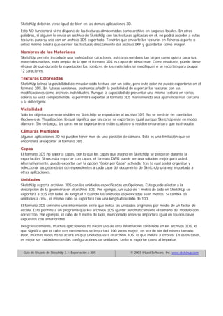 SketchUp deberán verse igual de bien en las demás aplicaciones 3D.
Esto NO funcionará si no dispone de las texturas almacenadas como archivo en carpetas locales. En otras
palabras, si alguien le envía un archivo de SketchUp con las texturas aplicadas en él, no podrá acceder a estas
texturas para su uso con un archivo 3DS exportado. Tendrán que enviarle las texturas en ficheros a parte o
usted mismo tendrá que extraer las texturas directamente del archivo SKP y guardarlas como imagen.
Nombres de los Materiales
SketchUp permite introducir una variedad de caracteres, así como nombres tan largos como quiera para sus
materiales nativos, más amplia de la que el formato 3DS es capaz de almacenar. Como resultado, puede darse
el caso de que durante la exportación los nombres de los materiales se modifiquen o se recorten para ocupar
12 caracteres.
Texturas Coloreadas
SketchUp brinda la posibilidad de mezclar cada textura con un color, pero este color no puede exportarse en el
formato 3DS. En futuras versiones, podremos añadir la posibilidad de exportar las texturas con sus
modificaciones como archivos individuales. Aunque la capacidad de presentar una misma textura en varios
colores se verá comprometida, le permitirá exportar al formato 3DS manteniendo una apariencia mas cercana
a la del original.
Visibilidad
Sólo los objetos que sean visibles en SketchUp se exportarán al archivo 3DS. No se tendrán en cuenta las
Opciones de Visualización, lo cual significa que las caras se exportarán igual aunque SketchUp esté en modo
alambre. Sin embargo, las caras no se exportarán si están ocultas o si residen en una cara que esté oculta.
Cámaras Múltiples
Algunas aplicaciones 3D no pueden tener mas de una posición de cámara. Esta es una limitación que se
encontrará al exportar al formato 3DS.
Capas
El formato 3DS no soporta capas, por lo que las capas que asignó en SketchUp se perderán durante la
exportación. Si necesita exportar con capas, el formato DWG puede ser una solución mejor para usted.
Alternativamente, puede exportar con la opción "Color por Capa" activada, tras lo cual podrá organizar y
seleccionar las geometrías correspondientes a cada capa del documento de SketchUp una vez importada a
otras aplicaciones.
Unidades
SketchUp exporta archivos 3DS con las unidades especificadas en Opciones. Esto puede afectar a la
descripción de la geometria en el archivo 3DS. Por ejemplo, un cubo de 1 metro de lado en SketchUp se
exportará a 3DS con lados de longitud 1 cuando las unidades especificadas sean metros. Si cambia las
unidades a cms., el mismo cubo se exportará con una longitud de lado de 100.
El formato 3DS conriene una información extra que indica las unidades originales por medio de un factor de
escala. Esto permite a un programa que lea archivos 3DS ajustar automáticamente el tamaño del modelo con
corrección. Por ejemplo, el cubo de 1 metro de lado, mencionado antes se importará igual en los dos casos
expuestos con anterioridad.
Desgraciadamente, muchas aplicaciones no hacen uso de esta información contenida en los archivos 3DS, lo
que significa que el cubo con centímetros se importará 100 veces mayor, en vez de ser del mismo tamaño.
Peor, muchas veces no se aclara en qué unidades está el archivo 3DS, lo que induce a errores. En estos casos,
es mejor ser cuidadoso con las configuraciones de unidades, tanto al exportar como al importar.
Guía de Usuario de SketchUp 3.1: Exportación a 3DS © 2003 @Last Software, Inc. www.sketchup.com
 
