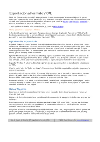 ExportaciónaFormatoVRML
VRML 2.0 (Virtual Reality Modeling Language) es un formato de descripción de escenas/objetos 3D que se
utiliza para exportar datos desde aplicaciones 3D y publicarlos en la Web como información tridimensional. Los
archivos VRML pueden almacenar la geometría de SketchUp en forma de aristas, caras, Grupos, materiales y
texturas, transparencia, vistas de cámaras y luces.
1. Para exportar un archivo VRML desde SketchUp, utilice el Menú Archivo:
Menú: ( Archivo > Exportar > Modelo )
3. Se abrirá la ventana de exportación. Asegúrese de que el campo desplegable Tipo está en ‘VRML (*.wrl)’.
Desde aquí, puede guardar su archivo utilizando las configuraciones actuales o hacer clic en el botón 'Opciones'
para abrir el cuadro de diálogo Opciones de Exportación VRML.
Opciones de Exportación
Exportar Texturas: Si está activada, SketchUp exportará la información de texturas al archivo VRML. Si está
desactivada, solo exportará los colores. Cuando se publican archivos VRML en la Web, puede que quiera editar
los archivos para tanto para que lean las texturas desde una localización en la red como para que lo hagan
desde su propio disco duro. Las texturas VRML y los nombres de los materiales no pueden tener caracteres en
blanco, ya que SketchUp no los reconocerá.
Ignorar Materiales en Cara Trasera: SketchUp exporta los archivos VRML con dobles caras en el caso de
que estos archivos vayan a ser visibles desde cualquier punto de vista. Si Ignorar Materiales en Cara Trasera
está activada, tanto la cara trasera como la delantera se exportarán con el material de la cara delantera.
Exportar Aristas: Al activarse, SketchUp exportará los ejes que se muestren en pantalla como entidades eje
de VRML.
Usar lo materiales de "Color por Capa": Si se selecciona, SketchUp exportará los materiales basados en la
asignación por capas.
Usar orientación Estándar VRML: El estándar VRML considera que el plano XZ es horizontal (por ejemplo,
el plano de suelo) mientras que SketchUp considera el plano XY como plano de suelo. Si Usar orientación
Estándar VRML está activada, el archivo exportado se ajustará al estándar VRML.
Generar Cámaras: Si se activa, SketchUp creará las cámaras VRML correspondientes a cada página. La vista
actual de SketchUp se exporta con el nombre "Cámara por Defecto" y las vistas de las páginas se exportarán
utilizando el nombre de cada página.
Datos Técnicos
Las aristas de SketchUp se exportan en forma de Líneas Indexadas dentro de agrupaciones de Formas, un
grupo por cada cara.
Las caras de SketchUp se exportarán como Líneas Indexadas dentro de agrupaciones de Formas, un grupo por
cada cara.
Los componentes de SketchUp serán definidos por el exportador VRML como "CMP_" seguido por el nombre
del componente de SketchUp. Los componentes se exportarán con la rotación, escala y posición correctas,
usando la transformación de grupos VRML.
Los grupos de SketchUp se definirán por el exportador VRML como "CMP_" seguido por un nombre general del
grupo (por ejemplo, GRP_Grupo_1, GRP_Grupo_2, etc.) Los grupos se exportarán con la rotación, escala y
posición correctas, usando la transformación de grupos VRML.
Guía de Usuario de SketchUp 3.1: Exportación a Formato VRML © 2003 @Last Software, Inc. www.sketchup.com
 
