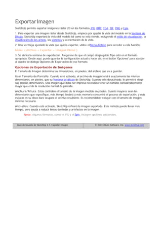 ExportarImagen
SketchUp permite exportar imágenes ráster 2D en los formatos JPG, BMP, TGA, TIF, PNG y Epix.
1. Para exportar una imagen ráster desde SketchUp, empiece por ajustar la vista del modelo en la Ventana de
Dibujo. SketchUp exportará la vista del modelo tal como se está viendo, incluyendo el estilo de visualización, la
visualización de las aristas, las sombras y la orientación de la vista.
2. Una vez haya ajustado la vista que quiera exportar, utilice el Menú Archivo para acceder a esta función:
Menú: ( Archivo > Exportar > Imagen Ráster )
3. Se abrirá la ventana de exportación. Asegúrese de que el campo desplegable Tipo está en el formato
apropiado. Desde aquí, puede guardar la configuración actual o hacer clic en el botón 'Opciones' para acceder
al cuadro de diálogo Opciones de Exportación de ese formato.
Opciones de Exportación de Imágenes
El Tamaño de Imagen determina las dimensiones, en píxeles, del archivo que va a guardar.
Usar Tamaño de Pantalla: Cuando esté activado, el archivo de imagen tendrá exactamente las mismas
dimensiones, en píxeles, que su Ventana de dibujo de SketchUp. Cuando esté desactivado, le permitirá elegir
sus propias dimensiones. Una imagen que deba ser impresa necesitará tener un tamaño considerablemente
mayor que el de la resolución normal de pantalla.
Anchura/Altura: Éstas controlan el tamaño de la imagen medido en píxeles. Cuanto mayores sean las
dimensiones que especifique, más tiempo tardará y más memoria consumirá el proceso de exportación, y más
espacio en su disco duro ocupará el archivo resultante. Es recomendable trabajar con el tamaño de imagen
mínimo necesario.
Anti-alias: Cuando esté activado, SketchUp refinará la imagen exportada. Este método puede llevar más
tiempo, pero ayuda a reducir líneas dentadas y artefactos en la imagen.
Nota: Algunos formatos, como el JPG y el Epix, incluyen opciones adicionales.
Guía de Usuario de SketchUp 3.1: Exportar Imagen © 2003 @Last Software, Inc. www.sketchup.com
 