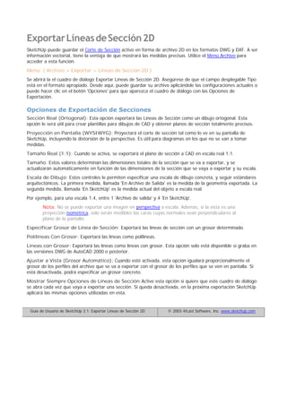 ExportarLíneasdeSección2D
SketchUp puede guardar el Corte de Sección activo en forma de archivo 2D en los formatos DWG y DXF. A ser
información vectorial, tiene la ventaja de que mostrará las medidas precisas. Utilice el Menú Archivo para
acceder a esta función.
Menú: ( Archivo > Exportar > Líneas de Sección 2D )
Se abrirá la el cuadro de diálogo Exportar Líneas de Sección 2D. Asegúrese de que el campo desplegable Tipo
está en el formato apropiado. Desde aquí, puede guardar su archivo aplicándole las configuraciones actuales o
puede hacer clic en el botón 'Opciones' para que aparezca el cuadro de diálogo con las Opciones de
Exportación.
Opciones de Exportación de Secciones
Sección Real (Ortogonal): Esta opción exportará las Líneas de Sección como un dibujo ortogonal. Esta
opción le será útil para crear plantillas para dibujos de CAD y obtener planos de sección totalmente precisos.
Proyección en Pantalla (WYSIWYG): Proyectará el corte de sección tal como lo ve en su pantalla de
SketchUp, incluyendo la distorsión de la perspectiva. Es útil para diagramas en los que no se van a tomar
medidas.
Tamaño Real (1:1): Cuando se activa, se exportará el plano de sección a CAD en escala real 1:1.
Tamaño: Estos valores determinan las dimensiones totales de la sección que se va a exportar, y se
actualizarán automáticamente en función de las dimensiones de la sección que se vaya a exportar y su escala.
Escala de Dibujo: Estos controles le permiten especificar una escala de dibujo concreta, y seguir estándares
arquitectónicos. La primera medida, llamada 'En Archivo de Salida' es la medida de la geometría exportada. La
segunda medida, llamada 'En SketchUp' es la medida actual del objeto a escala real.
Por ejemplo, para una escala 1:4, entre 1 'Archivo de salida' y 4 'En SketchUp'.
Nota: No se puede exportar una imagen en perspectiva a escala. Además, si la vista es una
proyección isométrica, solo serán medibles las caras cuyas normales sean perpendiculares al
plano de la pantalla.
Especificar Grosor de Línea de Sección: Exportará las líneas de sección con un grosor determinado.
Polilíneas Con Grosor: Exportará las líneas como polilíneas.
Líneas con Grosor: Exportará las líneas como líneas con grosor. Esta opción solo está disponible si graba en
las versiones DWG de AutoCAD 2000 o posterior.
Ajustar a Vista (Grosor Automático): Cuando esté activada, esta opción igualará proporcionalmente el
grosor de los perfiles del archivo que se va a exportar con el grosor de los perfiles que se ven en pantalla. Si
está desactivada, podrá especificar un grosor concreto.
Mostrar Siempre Opciones de Líneas de Sección:Active esta opción si quiere que este cuadro de diálogo
se abra cada vez que vaya a exportar una sección. Si queda desactivada, en la próxima exportación SketchUp
aplicará las mismas opciones utilizadas en esta.
Guía de Usuario de SketchUp 3.1: Exportar Líneas de Sección 2D © 2003 @Last Software, Inc. www.sketchup.com
 