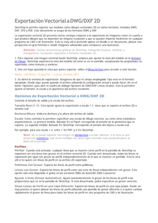 ExportaciónVectorialaDWG/DXF2D
SketchUp le permite exportar sus modelos como dibujos vectoriales 2D en varios formatos, incluidos DWG,
DXF, EPS y PDF. Este documento se ocupa de los formatos DWG y DXF.
La exportación vectorial 2D presenta ciertas ventajas respecto a la exportación de imágenes raster en cuanto a
que produce dibujos que no dependen de ninguna resolución y que se pueden importar fácilmente en cualquier
programa de CAD o de ilustración. Esto es muy útil si pretende aplicar un detalle a un documento, plotear una
perspectiva en gran formato o añadir imágenes adicionales para enriquecer una ilustración.
Atención: Ciertas características gráficas de SketchUp, incluyendo texturas, sombras, y
transparencia, no pueden exportarse a formatos vectoriales 2D.
1. Para exportar una imagen vectorial desde SketchUp, empiece por ajustar la vista del modelo en la Ventana
de Dibujo. SketchUp exportará la vista del modelo tal como se ve en pantalla, exceptuando las propiedades no
soportadas como texturas y sombras.
2. Una vez haya ajustado la vista que quiera exportar, utilice el Menú Archivo para acceder a esta función:
Menú: ( Archivo > Exportar > Líneas Ocultas 2D )
3. Se abrirá la ventana de exportación. Asegúrese de que el campo desplegable Tipo está en el formato
apropiado. Desde aquí, puede guardar el archivo utilizando la configuración actual o puede hacer clic en el
botón 'Opciones' para abrir el cuadro de diálogo Opciones de DWG/DXF Líneas Ocultas. Esto le permitirá
ajustar el tamaño, la escala y la apariencia del archivo resultante.
Opciones de Exportación Vectorial a DWG/DXF 2D
Controla el tamaño de salida y la escala del archivo.
Tamaño Real (1:1): Esta opción ajusta la exportación a escala 1:1. Hace que se exporte el archivo 2D a
tamaño real.
Anchura/Altura: Indica la Anchura y la altura del archivo de salida.
Escala: Estos controles le permiten especificar una escala de dibujo concreta, así como otros estándares
arquitectónicos. La primera medida, llamada 'En el Papel' corresponde al tamaño de la geometría que se
exporta. La segunda medida, llamada 'En SketchUp' corresponde al tamaño del objeto a escala real.
Por ejemplo, para una escala 1:4, entre 1 'En PDF' y 4 'En SketchUp'.
Nota: No se puede exportar una imagen en perspectiva a escala. Además, si la vista es una
proyección isométrica, solo serán medibles las caras cuyas normales sean perpendiculares al
plano de la pantalla.
Perfiles
Perfilar: Cuando está activado, cualquier línea que se muestre como perfil en la pantalla de SketchUp se
exportará con una línea mas gruesa en el archivo vectorial 2D. Cuando esté desactivado, todas las líneas se
exportarán por igual (sin grosor de perfil) independientemente de lo que se muestre en pantalla. Esto le será
útil si no quiere ver líneas de perfil en su archivo 2D exportado.
Polilíneas Con Grosor: Exporta las líneas de perfil como polilíneas.
Líneas con Grosor: Exporta las líneas de perfil como una serie de líneas independientes con grosor. Esta
opción solo está disponible si graba en las versiones DWG de AutoCAD 2000 o posterior.
Ajustar a Vista (Grosor Automático): Ajusta automáticamente el grosor de las líneas de perfil a las
proporciones que ve en la pantalla de SketchUp. Si está desactivada, podrá especificar un grosor concreto.
Situar Líneas de Perfil en una Capa Diferente: Exporta las líneas de perfil en una capa propia. Puede ser
muy práctico si quiere plotear las líneas de perfil utilizando una plumilla de grosor diferente o si quiere cambiar
rápidamente el grosor de línea para todas las líneas de perfil en otro programa de CAD o de Ilustración.
 