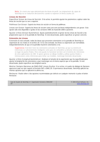 Nota: Se creará una capa adicional para las líneas de perfil. Las asignaciones de capas de
SketchUp no se traducirán directamente cuando se exporten en líneas ocultas 2D.
Líneas de Sección
Especificar Grosor de Línea de Sección: Si la activa, le permitirá ajustar los parámetros a aplicar sobre las
líneas de sección que se van a exportar.
Polilíneas Con Grosor: Exporta las líneas de sección en forma de polilíneas.
Líneas con Grosor: Exporta las líneas de sección como una serie de líneas independientes con grosor. Esta
opción solo está disponible si graba en las versiones DWG de AutoCAD 2000 o posterior.
Ajustar a Vista (Grosor Automático): Ajusta automáticamente el grosor de las Líneas de Sección a las
proporciones que ve en la pantalla de SketchUp. Si está desactivada, podrá especificar un grosor concreto.
Extensión de Líneas
Extensión:Si está activado, todas las líneas que presenten extensiones en la pantalla de SketchUp se
exportarán de ese modo en el archivo 2D. Si no está activado, las líneas se exportarán con normalidad,
independientemente de que en la pantalla muestren extensiones o no.
Sugerencia: Está bien tener las extensiones activadas en SketchUp, ya que su sistema de
referencias es suficientemente inteligente como para no confundirse y detectar intersecciones
en lugar de puntos finales. Pero esto puede no funcionar tan bien con el sistema de referencias
de otras aplicaciones de CAD. Si quiere generar un dibujo medible y utilizar puntos finales e
intersecciones como referencias para tomar sus medidas, mantenga Extensión desactivada.
Ajustar a Vista (Longitud Automática): Analizará el tamaño de la exportación que ha especificado para
ajustar la longitud de las extensiones y que mantengan así el mismo aspecto que en la pantalla. Si está
desactivada, podrá especificar una longitud exacta.
Mostrar Siempre Opciones de DWG/DXF Líneas Ocultas: Si se activa, el cuadro de diálogo de Opciones
aparecerá cada vez que exporte al formato DXF o DWG 2D. Si permanece desactivado, SketchUp aplicará las
mismas opciones que se aplicaron la última vez.
Restaurar: Puede volver a las opciones recomendadas por defecto en cualquier momento si pulsa el botón
Restaurar.
Guía de Usuario de SketchUp 3.1: Exportación Vectorial a DWG/DXF
2D
© 2003 @Last Software, Inc.
www.sketchup.com
 