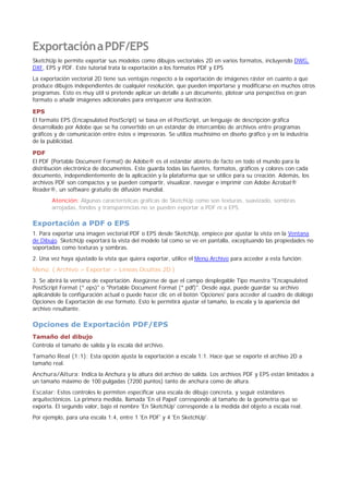 ExportaciónaPDF/EPS
SketchUp le permite exportar sus modelos como dibujos vectoriales 2D en varios formatos, incluyendo DWG,
DXF, EPS y PDF. Este tutorial trata la exportación a los formatos PDF y EPS
La exportación vectorial 2D tiene sus ventajas respecto a la exportación de imágenes ráster en cuanto a que
produce dibujos independientes de cualquier resolución, que pueden importarse y modificarse en muchos otros
programas. Esto es muy útil si pretende aplicar un detalle a un documento, plotear una perspectiva en gran
formato o añadir imágenes adicionales para enriquecer una ilustración.
EPS
El formato EPS (Encapsulated PostScript) se basa en el PostScript, un lenguaje de descripción gráfica
desarrollado por Adobe que se ha convertido en un estándar de intercambio de archivos entre programas
gráficos y de comunicación entre éstos e impresoras. Se utiliza muchísimo en diseño gráfico y en la industria
de la publicidad.
PDF
El PDF (Portable Document Format) de Adobe® es el estándar abierto de facto en todo el mundo para la
distribución electrónica de documentos. Este guarda todas las fuentes, formatos, gráficos y colores con cada
documento, independientemente de la aplicación y la plataforma que se utilice para su creación. Además, los
archivos PDF son compactos y se pueden compartir, visualizar, navegar e imprimir con Adobe Acrobat®
Reader®, un software gratuito de difusión mundial.
Atención: Algunas características gráficas de SketchUp como son texturas, suavizado, sombras
arrojadas, fondos y transparencias no se pueden exportar a PDF ni a EPS.
Exportación a PDF o EPS
1. Para exportar una imagen vectorial PDF o EPS desde SketchUp, empiece por ajustar la vista en la Ventana
de Dibujo. SketchUp exportará la vista del modelo tal como se ve en pantalla, exceptuando las propiedades no
soportadas como texturas y sombras.
2. Una vez haya ajustado la vista que quiera exportar, utilice el Menú Archivo para acceder a esta función:
Menú: ( Archivo > Exportar > Líneas Ocultas 2D )
3. Se abrirá la ventana de exportación. Asegúrese de que el campo desplegable Tipo muestra "Encapsulated
PostScript Format (*.eps)" o "Portable Document Format (*.pdf)". Desde aquí, puede guardar su archivo
aplicándole la configuración actual o puede hacer clic en el botón 'Opciones' para acceder al cuadro de diálogo
Opciones de Exportación de ese formato. Esto le permitirá ajustar el tamaño, la escala y la apariencia del
archivo resultante.
Opciones de Exportación PDF/EPS
Tamaño del dibujo
Controla el tamaño de salida y la escala del archivo.
Tamaño Real (1:1): Esta opción ajusta la exportación a escala 1:1. Hace que se exporte el archivo 2D a
tamaño real.
Anchura/Altura: Indica la Anchura y la altura del archivo de salida. Los archivos PDF y EPS están limitados a
un tamaño máximo de 100 pulgadas (7200 puntos) tanto de anchura como de altura.
Escalar: Estos controles le permiten especificar una escala de dibujo concreta, y seguir estándares
arquitectónicos. La primera medida, llamada 'En el Papel' corresponde al tamaño de la geometría que se
exporta. El segundo valor, bajo el nombre 'En SketchUp' corresponde a la medida del objeto a escala real.
Por ejemplo, para una escala 1:4, entre 1 'En PDF' y 4 'En SketchUp'.
 