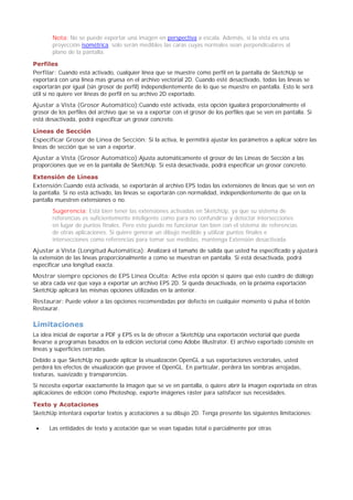 Nota: No se puede exportar una imagen en perspectiva a escala. Además, si la vista es una
proyección isométrica, solo serán medibles las caras cuyas normales sean perpendiculares al
plano de la pantalla.
Perfiles
Perfilar: Cuando está activado, cualquier línea que se muestre como perfil en la pantalla de SketchUp se
exportará con una línea mas gruesa en el archivo vectorial 2D. Cuando esté desactivado, todas las líneas se
exportarán por igual (sin grosor de perfil) independientemente de lo que se muestre en pantalla. Esto le será
útil si no quiere ver líneas de perfil en su archivo 2D exportado.
Ajustar a Vista (Grosor Automático):Cuando esté activada, esta opción igualará proporcionalmente el
grosor de los perfiles del archivo que se va a exportar con el grosor de los perfiles que se ven en pantalla. Si
está desactivada, podrá especificar un grosor concreto.
Líneas de Sección
Especificar Grosor de Línea de Sección: Si la activa, le permitirá ajustar los parámetros a aplicar sobre las
líneas de sección que se van a exportar.
Ajustar a Vista (Grosor Automático):Ajusta automáticamente el grosor de las Líneas de Sección a las
proporciones que ve en la pantalla de SketchUp. Si está desactivada, podrá especificar un grosor concreto.
Extensión de Líneas
Extensión:Cuando está activada, se exportarán al archivo EPS todas las extensiones de líneas que se ven en
la pantalla. Si no está activado, las líneas se exportarán con normalidad, independientemente de que en la
pantalla muestren extensiones o no.
Sugerencia: Está bien tener las extensiones activadas en SketchUp, ya que su sistema de
referencias es suficientemente inteligente como para no confundirse y detectar intersecciones
en lugar de puntos finales. Pero esto puede no funcionar tan bien con el sistema de referencias
de otras aplicaciones. Si quiere generar un dibujo medible y utilizar puntos finales e
intersecciones como referencias para tomar sus medidas, mantenga Extensión desactivada.
Ajustar a Vista (Longitud Automática): Analizará el tamaño de salida que usted ha especificado y ajustará
la extensión de las líneas proporcionalmente a como se muestran en pantalla. Si está desactivada, podrá
especificar una longitud exacta.
Mostrar siempre opciones de EPS Línea Oculta: Active esta opción si quiere que este cuadro de diálogo
se abra cada vez que vaya a exportar un archivo EPS 2D. Si queda desactivada, en la próxima exportación
SketchUp aplicará las mismas opciones utilizadas en la anterior.
Restaurar: Puede volver a las opciones recomendadas por defecto en cualquier momento si pulsa el botón
Restaurar.
Limitaciones
La idea inicial de exportar a PDF y EPS es la de ofrecer a SketchUp una exportación vectorial que pueda
llevarse a programas basados en la edición vectorial como Adobe Illustrator. El archivo exportado consiste en
líneas y superficies cerradas.
Debido a que SketchUp no puede aplicar la visualización OpenGL a sus exportaciones vectoriales, usted
perderá los efectos de visualización que provee el OpenGL. En particular, perderá las sombras arrojadas,
texturas, suavizado y transparencias.
Si necesita exportar exactamente la imagen que se ve en pantalla, o quiere abrir la imagen exportada en otras
aplicaciones de edición como Photoshop, exporte imágenes ráster para satisfacer sus necesidades.
Texto y Acotaciones
SketchUp intentará exportar textos y acotaciones a su dibujo 2D. Tenga presente las siguientes limitaciones:
Las entidades de texto y acotación que se vean tapadas total o parcialmente por otras
 