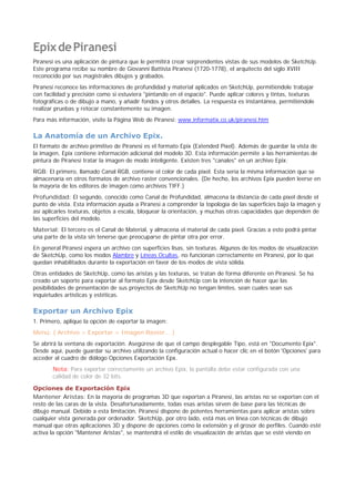 EpixdePiranesi
Piranesi es una aplicación de pintura que le permitirá crear sorprendentes vistas de sus modelos de SketchUp.
Este programa recibe su nombre de Giovanni Battista Piranesi (1720-1778), el arquitecto del siglo XVIII
reconocido por sus magistrales dibujos y grabados.
Piranesi reconoce las informaciones de profundidad y material aplicados en SketchUp, permitiéndole trabajar
con facilidad y precisión como si estuviera "pintando en el espacio". Puede aplicar colores y tintas, texturas
fotográficas o de dibujo a mano, y añadir fondos y otros detalles. La respuesta es instantánea, permitiéndole
realizar pruebas y retocar constantemente su imagen.
Para más información, visite la Página Web de Piranesi: www.informatix.co.uk/piranesi.htm
La Anatomía de un Archivo Epix.
El formato de archivo primitivo de Piranesi es el formato Epix (Extended Píxel). Además de guardar la vista de
la imagen, Epix contiene información adicional del modelo 3D. Esta información permite a las herramientas de
pintura de Piranesi tratar la imagen de modo inteligente. Existen tres "canales" en un archivo Epix:
RGB: El primero, llamado Canal RGB, contiene el color de cada píxel. Esta sería la misma información que se
almacenaría en otros formatos de archivo raster convencionales. (De hecho, los archivos Epix pueden leerse en
la mayoría de los editores de imagen como archivos TIFF.)
Profundidad: El segundo, conocido como Canal de Profundidad, almacena la distancia de cada píxel desde el
punto de vista. Esta información ayuda a Piranesi a comprender la topología de las superficies bajo la imagen y
así aplicarles texturas, objetos a escala, bloquear la orientación, y muchas otras capacidades que dependen de
las superficies del modelo.
Material: El tercero es el Canal de Material, y almacena el material de cada píxel. Gracias a esto podrá pintar
una parte de la vista sin tenerse que preocuparse de pintar otra por error.
En general Piranesi espera un archivo con superficies lisas, sin texturas. Algunos de los modos de visualización
de SketchUp, como los modos Alambre y Líneas Ocultas, no funcionan correctamente en Piranesi, por lo que
quedan inhabilitados durante la exportación en favor de los modos de vista sólida.
Otras entidades de SketchUp, como las aristas y las texturas, se tratan de forma diferente en Piranesi. Se ha
creado un soporte para exportar al formato Epix desde SketchUp con la intención de hacer que las
posibilidades de presentación de sus proyectos de SketchUp no tengan límites, sean cuales sean sus
inquietudes artísticas y estéticas.
Exportar un Archivo Epix
1. Primero, aplique la opción de exportar la imagen:
Menú: ( Archivo > Exportar > Imagen Raster... )
Se abrirá la ventana de exportación. Asegúrese de que el campo desplegable Tipo, está en "Documento Epix".
Desde aquí, puede guardar su archivo utilizando la configuración actual o hacer clic en el botón 'Opciones' para
acceder al cuadro de diálogo Opciones Exportación Epx.
Nota: Para exportar correctamente un archivo Epix, la pantalla debe estar configurada con una
calidad de color de 32 bits.
Opciones de Exportación Epix
Mantener Aristas: En la mayoría de programas 3D que exportan a Piranesi, las aristas no se exportan con el
resto de las caras de la vista. Desafortunadamente, todas esas aristas sirven de base para las técnicas de
dibujo manual. Debido a esta limitación, Piranesi dispone de potentes herramientas para aplicar aristas sobre
cualquier vista generada por ordenador. SketchUp, por otro lado, está mas en línea con técnicas de dibujo
manual que otras aplicaciones 3D y dispone de opciones como la extensión y el grosor de perfiles. Cuando esté
activa la opción "Mantener Aristas", se mantendrá el estilo de visualización de aristas que se esté viendo en
 