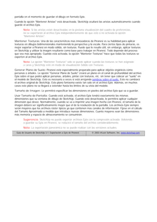 pantalla en el momento de guardar el dibujo en formato Epix.
Cuando la opción "Mantener Aristas" está desactivada, SketchUp ocultará las aristas automáticamente cuando
guarde el archivo Epix.
Nota: Si las aristas están desactivadas en la pestaña visualización del cuadro de preferencias,
no se exportarán al archivo Epix independientemente de que esté o no activada la opción
"Mantener Aristas".
Mantener Texturas: Una de las características mas innovadoras de Piranesi es su habilidad para aplicar
texturas en dibujos bidimensionales manteniendo la perspectiva y la escala. Para ciertos tipos de pinturas, es
mejor exportar a Piranesi en modo sólido, sin texturas. Puede que le resulte útil, sin embargo, aplicar texturas
en SketchUp y utilizar la imagen resultante como base para trabajar en Piranesi. Todo depende del proceso
que vea mas apropiado. Cuando está activada, la opción "Mantener Texturas" hace que todas las texturas se
exporten al archivo Epix.
Nota: La opción "Mantener Texturas" solo se puede aplicar cuando las texturas se han asignado
a caras y SketchUp esté en modo de visualización Sólido con Texturas.
Generar Plano de Suelo: Piranesi está especialmente preparado para aplicar objetos orgánicos como
personas o árboles. La opción "Generar Plano de Suelo" creará un plano en el canal de profundidad del archivo
Epix sobre el que podrá aplicar personas, árboles, pintar con texturas, etc. sin tener que colocar un "suelo" en
el modelo de SketchUp. Esto es necesario a veces si está arrojando sombras sobre el suelo. Esto no cambiará
el archivo original de SketchUp. Este plano fantasma existe tan solo en el archivo Epix. Además, en muchos
casos este plano no se llegará a extender hasta los límites de su vista del modelo.
Tamaño de Imagen: Le permitirá especificar las dimensiones en píxeles del archivo Epix que va a guardar.
Usar Tamaño de Pantalla: Cuando está activada, el archivo Epix tendrá exactamente las mismas
dimensiones que su ventana de dibujo de SketchUp. Cuando está desactivada, le permitirá aplicar cualquier
dimensión que desee. Normalmente, cuando se va a imprimir una imagen hecha con Piranesi, el tamaño de la
imagen deberá ser significativamente mayor que el de la resolución de la pantalla. Los archivos Epix siempre
serán mayores que los archivos ráster típicos ya que contienen mas canales de información. Fíjese en el cálculo
del Tamaño Aproximado a medida que introduce nuevas dimensiones. Cuanto mayores sean las dimensiones
más memoria y espacio de almacenamiento se consumirán.
Sugerencia: SketchUp no puede exportar archivos Epix con la compresión activada. Volviendo
a guardar su Epix en Piranesi, se reducirá el tamaño del archivo considerablemente.
Nota: La exportación panorámica no se puede realizar con las versiones actuales.
Guía de Usuario de SketchUp 3.1: Exportación a Epix de Piranesi © 2003 @Last Software, Inc. www.sketchup.com
 