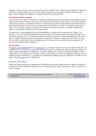 estáticas en alta resolución, todo para mostrar un mismo modelo. Piense siempre que al expandir el vídeo para
mostrarlo a pantalla completa se mermará la calidad, mientras que las imágenes estáticas permiten dejar
claros y bien explicados los detalles en cualquier momento de la presentación.
Frecuencia de los cuadros
La frecuencia de los cuadros responde a la cantidad de imágenes que se muestran por cada segundo de video.
Cuanto mayor sea la frecuencia, mas suave será la ilusión de movimiento, pero mayores serán la cantidad de
información a procesar y el tamaño del archivo. El tamaño de su archivo experimentará una notable reducción
disminuyendo un poco la frecuencia sin comprometer la efectividad de su vídeo. Por ejemplo, generando un
video a 15 cuadros por segundo en lugar de 30, reducirá el volumen del archivo a la mitad, manteniendo
además una sensación de movimiento muy convincente.
Generalmente, el video digital permite cierta flexibilidad en el ajuste de la frecuencia de los cuadros. Por
ejemplo, si va ver un video directamente desde el ordenador, la frecuencia podrá ser la que usted elija. Una
frecuencia muy baja, de 3 o 4 cuadros/Seg., puede servirle para obtener una previsualización de como será el
vídeo en mucho menos tiempo de lo que tardará en generarse. Al pasar su video a una cinta VHS, una cinta
DV o un DVD, se beneficiarán de una configuración de la frecuencia de los cuadros fija para ajustarse a la
frecuencia del propio medio o dispositivo.
Compresión
Al exportar a una imagen 2D como un archivo JPEG, su ordenador utilizará técnicas de compresión de datos. El
resultado será un archivo que ocupará una fracción del espacio en el disco duro. Mientras que las imágenes 2D
siguen siendo manipulables sin compresión, el tamaño mayor de los archivos de vídeo suele obligar a utilizar
compresores. Para complicar mas el asunto, existen muchos tipos y variantes de compresión, cada una con sus
propias ventajas y limitaciones. La compresión es demasiado compleja como para explicarse en detalle en esta
ayuda. Haga clic aquí para mas información.
Edición de Video
Puede que quiera aprovechar la capacidad de SketchUp para exportar animaciones hacia alguna herramienta
de edición de video. Así podrá ensamblar varias animaciones juntas, añadir transiciones, música, sonido y voz,
títulos y demás.
Guía de Usuario de SketchUp 3.1: Conceptos Básicos en la Exportación
de Animaciones
© 2003 @Last Software, Inc.
www.sketchup.com
 