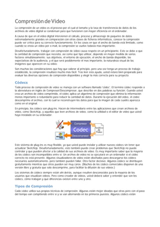 CompresióndeVídeo
La compresión de un video es el proceso por el cual el tamaño y la tasa de transferencia de datos de los
archivos de vídeo digital se condensan para que funcionen con mayor eficiencia en el ordenador.
A causa de que en el video digital intervienen el cálculo, proceso y almacenaje de paquetes de datos
extremadamente grandes en comparación con otras clases de ficheros informáticos, conocer la compresión
puede ser crítico para su correcto funcionamiento. En los casos en que el ancho de banda está limitado, como
cuando se envía un video por e-mail, la compresión se vuelve todavía mas importante.
Desafortunadamente, trabajar con compresión de video causa respeto en un principiante. Esto se debe a que
la cantidad de compresión que necesita, así como qué tipo utilizar, depende en mayor medida de varios
factores simultáneamente; sus objetivos, el entorno de ejecución, el ancho de banda disponible, las
expectativas de la audiencia, y el que será posiblemente el mas importante, la naturaleza visual de las
imágenes que aparecen en su video.
Son muchas las consideraciones que hay que valorar al principio, pero una vez tenga un proceso de trabajo
establecido, la compresión resultará mucho más fácil. Tras leer esta ayuda, usted estará bien preparado para
evaluar las diversas opciones de compresión disponibles y elegir la más correcta para su proyecto.
Códecs
Todo proceso de compresión de vídeo se maneja con un software llamado 'códec'. El termino códec responde a
la abreviatura en inglés de Compresor/Descompresor, que describe en dos palabras su función. Cuando usted
crea un archivo de vídeo comprimido, el códec aplica un algoritmo de compresión que elimina la información
menos importante o redundante para reducir la cantidad de datos. Durante la ejecución del vídeo, el códec
descomprime el archivo, con lo cual se reconstruyen los datos para que la imagen de cada cuadro aparezca
como en el original.
En principio, los códecs son plug-ins. Hacen de intermediario entre las aplicaciones que crean archivos de
vídeo, como SketchUp, y aquellas que leen archivos de vídeo, como la utilidad o el editor de vídeo que usted
haya instalado en su ordenador.
Este sistema de plug-ins es muy flexible, ya que usted puede instalar y utilizar nuevos códecs sin tener que
actualizar SketchUp. Desafortunadamente, esto también puede crear problemas que SketchUp no puede
controlar y que pueden afectar a la calidad de sus archivos de vídeo. Es muy importante saber que la mayoría
de los códecs son incompatibles entre sí: Un archivo de vídeo no se ejecutará en un ordenador si el códec
correcto no está presente. Algunos visualizadores de vídeo están diseñados para descargarse los códecs
necesarios automáticamente, pero también pueden fallar. Otro factor decisivo: Algunos códecs se distribuyen
gratuitamente mientras que otros pueden ser muy caros. (Muchos de los códecs comerciales disponen de una
versión libre y gratuita que solo descomprime, para facilitar la difusión de sus videos.)
Los sistemas de códecs siempre están ahí detrás, aunque resulten desconocidos para la mayoría de los
usuarios que visualizan vídeos. Pero como creador de videos, usted deberá saber y entender que son los
códecs, cómo trabajan y qué diferencias existen entre uno y otro.
Tipos de Compresión
Cada códec utiliza sus propias técnicas de compresión. Algunas están mejor ideadas que otras pero con el paso
del tiempo van compitiendo entre sí y se van alternando en los primeros puestos. Algunos códecs están
 