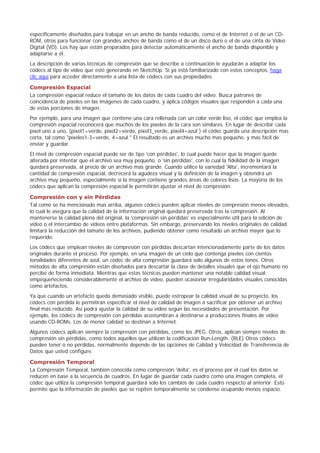 específicamente diseñados para trabajar en un ancho de banda reducido, como el de Internet o el de un CD-
ROM, otros para funcionar con grandes anchos de banda como el de un disco duro o el de una cinta de Video
Digital (VD). Los hay que están preparados para detectar automáticamente el ancho de banda disponible y
adaptarse a él.
La descripción de varias técnicas de compresión que se describe a continuación le ayudarán a adaptar los
códecs al tipo de vídeo que esté generando en SketchUp. Si ya está familiarizado con estos conceptos, haga
clic aquí para acceder directamente a una lista de códecs con sus propiedades.
Compresión Espacial
La compresión espacial reduce el tamaño de los datos de cada cuadro del vídeo. Busca patrones de
coincidencia de píxeles en las imágenes de cada cuadro, y aplica códigos visuales que responden a cada una
de estas porciones de imagen.
Por ejemplo, para una imagen que contiene una cara rellenada con un color verde liso, el códec que emplea la
compresión espacial reconocerá que muchos de los píxeles de la cara son similares. En lugar de describir cada
píxel uno a uno, (pixel1=verde, pixel2=verde, pixel3_verde, pixel4=azul ) el códec guarda una descripción mas
corta, tal como "píxeles1-3=verde, 4=azul." El resultado es un archivo mucho mas pequeño, y mas fácil de
enviar y guardar.
El nivel de compresión espacial puede ser de tipo 'con pérdidas', lo cual puede hacer que la imagen quede
alterada por intentar que el archivo sea muy pequeño, o 'sin pérdidas', con lo cual la fidelidad de la imagen
quedará preservada, al precio de un archivo mas grande. Cuando utilice la variedad 'Alta', incrementará la
cantidad de compresión espacial, decrecerá la agudeza visual y la definición de la imagen y obtendrá un
archivo muy pequeño, especialmente si la imagen contiene grandes áreas de colores lisos. La mayoría de los
códecs que aplican la compresión espacial le permitirán ajustar el nivel de compresión.
Compresión con y sin Pérdidas
Tal como se ha mencionado mas arriba, algunos códecs pueden aplicar niveles de compresión menos elevados,
lo cual le asegura que la calidad de la información original quedará preservada tras la compresión. Al
mantenerse la calidad plena del original, la 'compresión sin pérdidas' es especialmente útil para la edición de
vídeo o el intercambio de videos entre plataformas. Sin embargo, preservando los niveles originales de calidad
limitará la reducción del tamaño de los archivos, pudiendo obtener como resultado un archivo mayor que lo
requerido.
Los códecs que emplean niveles de compresión con pérdidas descartan intencionadamente parte de los datos
originales durante el proceso. Por ejemplo, en una imagen de un cielo que contenga píxeles con cientos
tonalidades diferentes de azul, un códec de alta compresión guardará solo algunos de estos tonos. Otros
métodos de alta compresión están diseñados para descartar la clase de detalles visuales que el ojo humano no
percibe de forma inmediata. Mientras que estas técnicas pueden mantener una notable calidad visual
empequeñeciendo considerablemente el archivo de vídeo, pueden ocasionar irregularidades visuales conocidas
como artefactos.
Ya que cuando un artefacto queda demasiado visible, puede estropear la calidad visual de su proyecto, los
códecs con pérdida le permitirán especificar el nivel de calidad de imagen a sacrificar por obtener un archivo
final más reducido. Así podrá ajustar la calidad de su vídeo según las necesidades de presentación. Por
ejemplo, los códecs de compresión con pérdidas acostumbran a destinarse a producciones finales de vídeo
usando CD-ROMs. Los de menor calidad se destinan a Internet.
Algunos códecs aplican siempre la compresión con pérdidas, como los JPEG. Otros, aplican siempre niveles de
compresión sin pérdidas, como todos aquellos que utilizan la codificación Run-Length. (RLE) Otros códecs
pueden tener o no pérdidas, normalmente depende de las opciones de Calidad y Velocidad de Transferencia de
Datos que usted configure.
Compresión Temporal
La Compresión Temporal, también conocida como compresión 'delta', es el proceso por el cual los datos se
reducen en base a la secuencia de cuadros. En lugar de guardar cada cuadro como una imagen completa, el
códec que utiliza la compresión temporal guardará solo los cambios de cada cuadro respecto al anterior. Esto
permite que la información de píxeles que se repiten temporalmente se condense ocupando menos espacio.
 