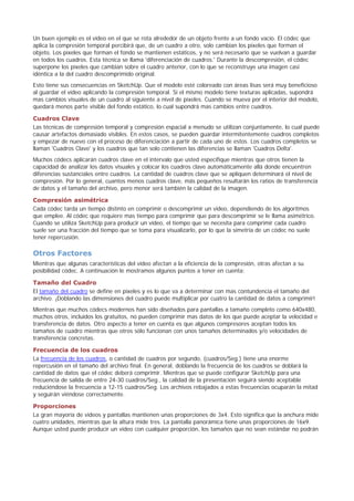 Un buen ejemplo es el vídeo en el que se rota alrededor de un objeto frente a un fondo vacío. El códec que
aplica la compresión temporal percibirá que, de un cuadro a otro, solo cambian los píxeles que forman el
objeto. Los píxeles que forman el fondo se mantienen estáticos, y no será necesario que se vuelvan a guardar
en todos los cuadros. Esta técnica se llama 'diferenciación de cuadros.' Durante la descompresión, el códec
superpone los píxeles que cambian sobre el cuadro anterior, con lo que se reconstruye una imagen casi
idéntica a la del cuadro descomprimido original.
Esto tiene sus consecuencias en SketchUp. Que el modelo esté coloreado con áreas lisas será muy beneficioso
al guardar el vídeo aplicando la compresión temporal. Si el mismo modelo tiene texturas aplicadas, supondrá
mas cambios visuales de un cuadro al siguiente a nivel de píxeles. Cuando se mueva por el interior del modelo,
quedará menos parte visible del fondo estático, lo cual supondrá mas cambios entre cuadros.
Cuadros Clave
Las técnicas de compresión temporal y compresión espacial a menudo se utilizan conjuntamente, lo cual puede
causar artefactos demasiado visibles. En estos casos, se pueden guardar intermitentemente cuadros completos
y empezar de nuevo con el proceso de diferenciación a partir de cada uno de estos. Los cuadros completos se
llaman 'Cuadros Clave' y los cuadros que tan solo contienen las diferencias se llaman 'Cuadros Delta'.
Muchos códecs aplicarán cuadros clave en el intervalo que usted especifique mientras que otros tienen la
capacidad de analizar los datos visuales y colocar los cuadros clave automáticamente allá donde encuentren
diferencias sustanciales entre cuadros. La cantidad de cuadros clave que se apliquen determinará el nivel de
compresión. Por lo general, cuantos menos cuadros clave, más pequeños resultarán los ratios de transferencia
de datos y el tamaño del archivo, pero menor será también la calidad de la imagen.
Compresión asimétrica
Cada códec tarda un tiempo distinto en comprimir o descomprimir un video, dependiendo de los algoritmos
que emplee. Al códec que requiere mas tiempo para comprimir que para descomprimir se le llama asimétrico.
Cuando se utiliza SketchUp para producir un vídeo, el tiempo que se necesita para comprimir cada cuadro
suele ser una fracción del tiempo que se toma para visualizarlo, por lo que la simetría de un códec no suele
tener repercusión.
Otros Factores
Mientras que algunas características del vídeo afectan a la eficiencia de la compresión, otras afectan a su
posibilidad códec. A continuación le mostramos algunos puntos a tener en cuenta:
Tamaño del Cuadro
El tamaño del cuadro se define en píxeles y es lo que va a determinar con mas contundencia el tamaño del
archivo. ¡Doblando las dimensiones del cuadro puede multiplicar por cuatro la cantidad de datos a comprimir!
Mientras que muchos códecs modernos han sido diseñados para pantallas a tamaño completo como 640x480,
muchos otros, incluidos los gratuitos, no pueden comprimir mas datos de los que puede aceptar la velocidad e
transferencia de datos. Otro aspecto a tener en cuenta es que algunos compresores aceptan todos los
tamaños de cuadro mientras que otros sólo funcionan con unos tamaños determinados y/o velocidades de
transferencia concretas.
Frecuencia de los cuadros
La frecuencia de los cuadros, o cantidad de cuadros por segundo, (cuadros/Seg.) tiene una enorme
repercusión en el tamaño del archivo final. En general, doblando la frecuencia de los cuadros se doblará la
cantidad de datos que el códec deberá comprimir. Mientras que se puede configurar SketchUp para una
frecuencia de salida de entre 24-30 cuadros/Seg., la calidad de la presentación seguirá siendo aceptable
reduciéndose la frecuencia a 12-15 cuadros/Seg. Los archivos rebajados a estas frecuencias ocuparán la mitad
y seguirán viéndose correctamente.
Proporciones
La gran mayoría de videos y pantallas mantienen unas proporciones de 3x4. Esto significa que la anchura mide
cuatro unidades, mientras que la altura mide tres. La pantalla panorámica tiene unas proporciones de 16x9.
Aunque usted puede producir un vídeo con cualquier proporción, los tamaños que no sean estándar no podrán
 