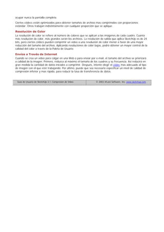 ocupar nunca la pantalla completa.
Ciertos códecs están optimizados para obtener tamaños de archivo mas comprimidos con proporciones
estándar. Otros trabajan indistintamente con cualquier proporción que se aplique.
Resolución de Color
La resolución de color se refiere al número de colores que se aplican a las imágenes de cada cuadro. Cuanta
más resolución de color, más grandes serán los archivos. La resolución de salida que aplica SketchUp es de 24
bits, pero ciertos códecs pueden comprimir un vídeo a una resolución de color menor a favor de una mayor
reducción del tamaño del archivo. Aplicando resoluciones de color bajas, podrá obtener un mayor control de la
calidad del color a través de la Paleta de Usuario.
Envíos a Través de Internet
Cuando se crea un vídeo para colgar en una Web o para enviar por e-mail, el tamaño del archivo se priorizará
a calidad de la imagen. Primero, reduzca al máximo el tamaño de los cuadros y su frecuencia. Así reducirá en
gran medida la cantidad de datos iniciales a comprimir. Después, intente elegir el códec mas adecuado al tipo
de imagen con el que esté trabajando. Por último, puede que sea necesario especificar un nivel de calidad de
compresión inferior y mas rápido, para reducir la tasa de transferencia de datos.
Guía de Usuario de SketchUp 3.1: Compresión de Vídeo © 2003 @Last Software, Inc. www.sketchup.com
 