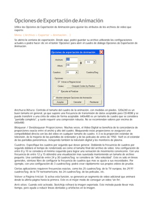 OpcionesdeExportacióndeAnimación
Utilice las Opciones de Exportación de Animación para ajustar los atributos de los archivos de video que
exporte.
Menú: ( Archivo > Exportar > Animación... )
Se abrirá la ventana de exportación. Desde aquí, podrá guardar su archivo utilizando las configuraciones
actuales o podrá hacer clic en el botón 'Opciones' para abrir el cuadro de diálogo Opciones de Exportación de
Animación.
Anchura/Altura: Controla el tamaño del cuadro de la animación, con medidas en píxeles. 320x240 es un
buen tamaño en general, ya que supone una frecuencia de transmisión de datos aceptable para CD-ROM y se
puede transferir a una cinta de video de forma aceptable. 640x480 es un tamaño de cuadro que se considera
"pantalla completa", y suele requerir una compresión robusta. No se recomiendan valores por encima de
640x480.
Bloquear / Desbloquear Proporciones: Muchas veces, el Video Digital se beneficia de la concordancia de
proporciones exacta entre el ancho y alto del cuadro. Bloqueando estas proporciones se asegurará una
compatibilidad directa con las del vídeo en cualquier tamaño de cuadro. 4:3 es la proporción estándar de
televisión, de la mayoría de las pantallas de ordenador y de las películas de antes de 1950. 16x9 es el estándar
de las pantallas panorámicas, incluyendo también la televisión digital y los monitores de plasma.
Cuadros: Especifique los cuadros por segundo que desee generar. Doblando la frecuencia de cuadros por
segundo doblará el tiempo de renderizado así como el tamaño final del archivo de vídeo. Una configuración de
entre 8 y 10 se considera el mínimo requerido para lograr una sensación de movimiento convincente. Con una
frecuencia de entre 12 y 15 obtendrá una visualización mas suavizada manteniendo un tamaño de archivo
pequeño. Una cantidad de entre 24 y 30 cuadros/Seg. se considera de "alta velocidad". Esto es solo en líneas
generales, siéntase libre de configurar la frecuencia de cuadros que mas se ajuste a sus necesidades. Por
ejemplo, con una configuración de 3 cuadros/Seg. podrá crear rápidamente sus propios vídeos de prueba.
Ciertas aplicaciones requieren frecuencias exactas, como los 25 cuadros/Seg. de la TV europea, los 29,97
cuadros/Seg. de la TV norteamericana, los 24 cuadros/Seg. de las películas, etc.
Volver a Página Inicial: Si activa esta función, se generará un segmento de vídeo adicional que animará
desde la última página hasta la primera. Este es el mejor modo de conseguir un video 'sin fin'.
Anti-alias: Cuando esté activado, SketchUp refinará la imagen exportada. Este método puede llevar más
tiempo, pero ayuda a reducir líneas dentadas y artefactos en la imagen.
 
