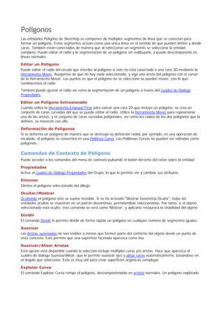 Polígonos
Las entidades Polígono de SketchUp se componen de múltiples segmentos de línea que se conectan para
formar un polígono. Estos segmentos actúan como una única línea en el sentido de que pueden definir y dividir
caras. También están conectados de manera que al seleccionar un segmento se selecciona la entidad
completa. Puede editar el radio y la segmentación de un polígono sin redibujarlo, y puede descomponerlo en
líneas normales.
Editar un Polígono
Puede editar el radio del círculo que inscribe al polígono si este no está conectado a una cara 3D mediante la
Herramienta Mover. Asegúrese de que no hay nada seleccionado, y siga una arista del polígono con el cursor
de la Herramienta Mover. Los puntos en que el polígono no se seleccione se pueden mover, con lo que
cambiaremos el radio.
También puede ajustar el radio así como la segmentación de un polígono a través del Cuadro de Diálogo
Propiedades.
Editar un Polígono Extrusionado
Cuando utiliza la Herramienta Empujar/Tirar para extruir una cara 2D que incluye un polígono, se crea un
conjunto de caras curvadas del que se puede editar el radio. Utilice la Herramienta Mover para reposicionar
una de las aristas, y el conjunto de caras curvadas poligonales, así como los radios de los dos polígonos que la
definen, se moverán con ella.
Deformación de Polígonos
Si se deforma un polígono de manera que se destruya su definición radial, por ejemplo, en una operación de
escalado, el polígono se convertirá en una Polilínea Curva. Las Polilíneas Curvas no pueden ser editadas como
polígonos.
Comandos de Contexto de Polígono
Puede acceder a los comandos del menú de contexto pulsando el botón derecho del ratón sobre la entidad.
Propiedades
Activa el Cuadro de Diálogo Propiedades del Grupo, lo que le permite ver y cambiar sus atributos.
Eliminar
Elimina el polígono seleccionado del dibujo.
Ocultar/Mostrar
Ocultando el polígono éste se vuelve invisible. Si se ha activado "Mostrar Geometría Oculta", todas las
entidades ocultas se muestran en un patrón discontinuo, permitiéndole seleccionarlas. Por tanto, si el objeto
seleccionado está oculto, este comando se verá como 'Mostrar', y aplicarlo restaurará la visibilidad del objeto.
Dividir
El comando Dividir le permite dividir de forma rápida un polígono en cualquier número de segmentos iguales.
Suavizar
Las Aristas suavizadas no son visibles a menos que formen parte del contorno del objeto desde un punto de
vista concreto. Esto permite que una superficie facetada aparezca como lisa.
Suavizar/Alisar Aristas
Esta opción está disponible cuando la selección incluye múltiples caras y/o aristas. Hace que aparezca el
cuadro de diálogo SuavizarAlisar, que le permite suavizar ejes y alisar caras automáticamente, basándose en
el ángulo que seleccione. Esto es muy útil para crear superficies orgánicas complejas.
Explotar Curva
El comando Explotar Curva rompe el polígono, descomponiéndolo en aristas normales. Un polígono explotado
 
