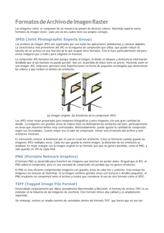FormatosdeArchivodeImagenRaster
Las imágenes ráster se componen de un mosaico de píxeles de diversos colores. SketchUp soporta varios
formatos de imagen ráster, cada uno de los cuales tiene sus propias ventajas.
JPEG (Joint Photographic Experts Group)
Los archivos de imagen JPEG son soportados por casi todas las aplicaciones, plataformas y cámaras digitales.
La característica más prominente del JPG es el esquema de compresión que utiliza, que puede reducir el
tamaño de un archivo en una fracción de lo que ocupan otros formatos. Esto lo hace particularmente útil para
enviar imágenes por e-mail o para colgarlas en Internet.
La compresión JPG funciona tan bien porque analiza la imágen, la divide en bloques y deshecha la información
detallada que el ojo humano no puede percibir. Aún así, la pérdida de datos tiene un précio. Haciendo zoom en
una imagen JPG, empezará apreciará unas imperfecciones en forma de pequeños rectángulos que distorsionan
los colores y que reciben el nombre de artefactos.
(a) Imagen original. (b) Artefactos de la compresión JPEG.
Los JPEG estan mejor preparados para imágenes fotográficas y para imágenes con una gran cantidad de
detalle. La imágenes con grandes áreas de colores lisos no disimularán los artefactos tan bién, particularmente
en áreas que muestren límites muy contrastados. Afortunadamente, puede ajustar la cantidad de compresión
según sus necesidades. Cuanto mayor sea el valor de compresión, menor será el tamaño del archivo y más
artefactos mostrará.
Es interesante conocer el fenómeno por el cual se crean los artefactos. Estos se formarán cuando guarde las
imágenes JPEG múltiples veces. Cada vez que guarde la misma imagen, la distorsión de los artefactos se
ampliará. Es mejor trabajar con la imagen original en un formato que que no genere pérdidas, como el PNG, y
solo guardar en JPG la copia final.
PNG (Portable Network Graphics)
El formato PNG se desarrolló para transferir las imágenes por Internet sin perder datos. Al igual que el JPG, el
PNG utiliza la compresión, pero es una variedad de compresión sin pérdida que no genera artefactos.
El PNG es mas eficiente comprimiendo imágenes con grandes áreas de color liso e uniforme. Esto incluye las
imágenes sin texturas de SketchUp. Si su imagen contiene grandes áreas con texturas o detalles pequeños, el
PNG resultante no comprimirá tanto el archivo y tendrá que considerar el uso de otro formato como el JPEG.
TIFF (Tagged Image File Format)
Desarrollado conjuntamente por Aldus (actualmente Macromedia) y Microsoft, el formato de archivo TIFF es un
estándar en la industria de las imágenes de escritorio. Este formato ofrece alta calidad y es ampliamente
soportado.
Sin embargo, existen un amplio número de variedades dentro del formato TIFF, que hacen que no sea tan
 