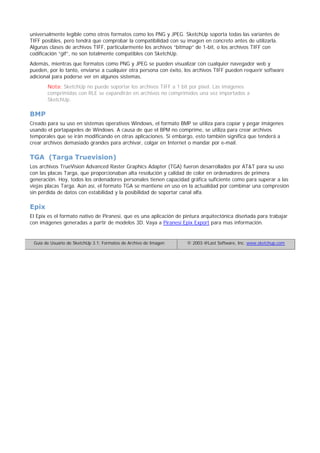 universalmente legible como otros formatos como los PNG y JPEG. SketchUp soporta todas las variantes de
TIFF posibles, pero tendrá que comprobar la compatibilidad con su imagen en concreto antes de utilizarla.
Algunas clases de archivos TIFF, particularmente los archivos “bitmap” de 1-bit, o los archivos TIFF con
codificación “gif”, no son totalmente compatibles con SketchUp.
Además, mientras que formatos como PNG y JPEG se pueden visualizar con cualquier navegador web y
pueden, por lo tanto, enviarse a cualquier otra persona con éxito, los archivos TIFF pueden requerir software
adicional para poderse ver en algunos sistemas.
Nota: SketchUp no puede soportar los archivos TIFF a 1 bit por píxel. Las imágenes
comprimidas con RLE se expandirán en archivos no comprimidos una vez importados a
SketchUp.
BMP
Creado para su uso en sistemas operativos Windows, el formato BMP se utiliza para copiar y pegar imágenes
usando el portapapeles de Windows. A causa de que el BPM no comprime, se utiliza para crear archivos
temporales que se irán modificando en otras aplicaciones. Si embargo, esto también significa que tenderá a
crear archivos demasiado grandes para archivar, colgar en Internet o mandar por e-mail.
TGA (Targa Truevision)
Los archivos TrueVision Advanced Raster Graphics Adapter (TGA) fueron desarrollados por AT&T para su uso
con las placas Targa, que proporcionaban alta resolución y calidad de color en ordenadores de primera
generación. Hoy, todos los ordenadores personales tienen capacidad gráfica suficiente como para superar a las
viejas placas Targa. Aún así, el formato TGA se mantiene en uso en la actualidad por combinar una compresión
sin pérdida de datos con estabilidad y la posibilidad de soportar canal alfa.
Epix
El Epix es el formato nativo de Piranesi, que es una aplicación de pintura arquitectónica diseñada para trabajar
con imágenes generadas a partir de modelos 3D. Vaya a Piranesi Epix Export para mas información.
Guía de Usuario de SketchUp 3.1: Formatos de Archivo de Imagen © 2003 @Last Software, Inc. www.sketchup.com
 